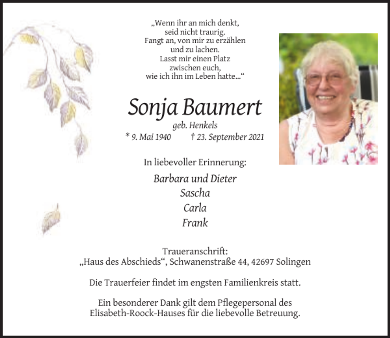 <p>„Wenn ihr an mich denkt,<br />seid nicht traurig.<br />Fangt an, von mir zu erzählen<br />und zu lachen.<br />Lasst mir einen Platz<br />zwischen euch,<br />wie ich ihn im Leben hatte...“</p><p>Sonja Baumert<br />* 9. Mai 1940</p><p>geb. Henkels<br />† 23. September 2021</p><p>In liebevoller Erinnerung:</p><p>Barbara und Dieter<br />Sascha<br />Carla<br />Frank<br />Traueranschrift:<br />„Haus des Abschieds“, Schwanenstraße 44, 42697 Solingen<br />Die Trauerfeier findet im engsten Familienkreis statt.<br />Ein besonderer Dank gilt dem Pflegepersonal des<br />Elisabeth-Roock-Hauses für die liebevolle Betreuung.</p>