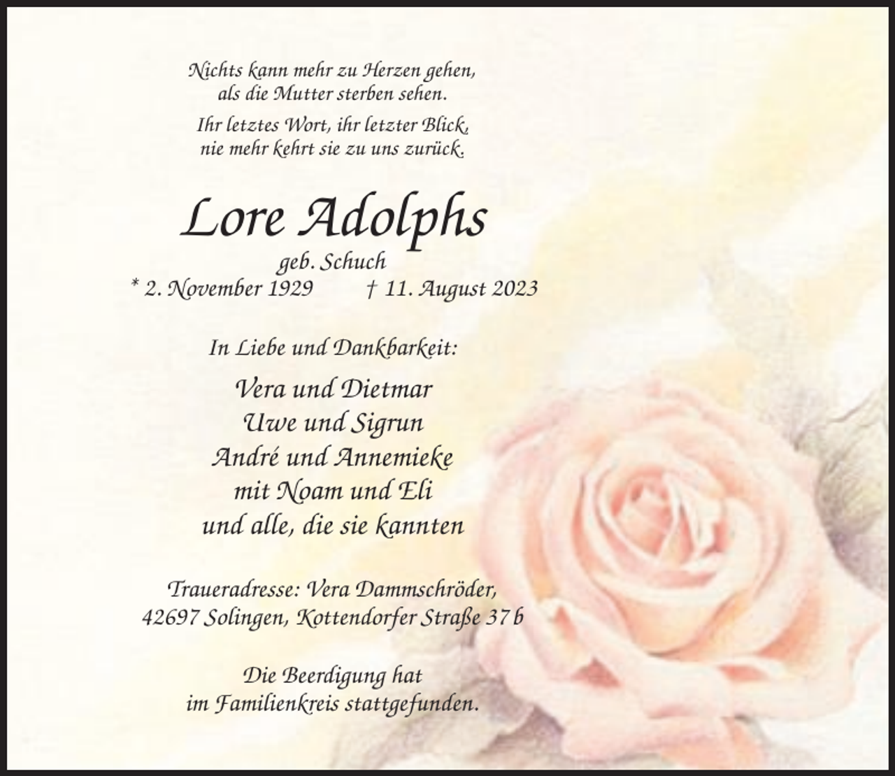 <p>Nichts kann mehr zu Herzen gehen,<br />als die Mutter sterben sehen.<br />Ihr letztes Wort, ihr letzter Blick,<br />nie mehr kehrt sie zu uns zurück.</p><p>Lore Adolphs</p><p>geb. Schuch<br />* 2. November 1929<br />† 11. August 2023<br />In Liebe und Dankbarkeit:</p><p>Vera und Dietmar<br />Uwe und Sigrun<br />André und Annemieke<br />mit Noam und Eli<br />und alle, die sie kannten<br />Traueradresse: Vera Dammschröder,<br />42697 Solingen, Kottendorfer Straße 37 b<br />Die Beerdigung hat<br />im Familienkreis stattgefunden.</p>