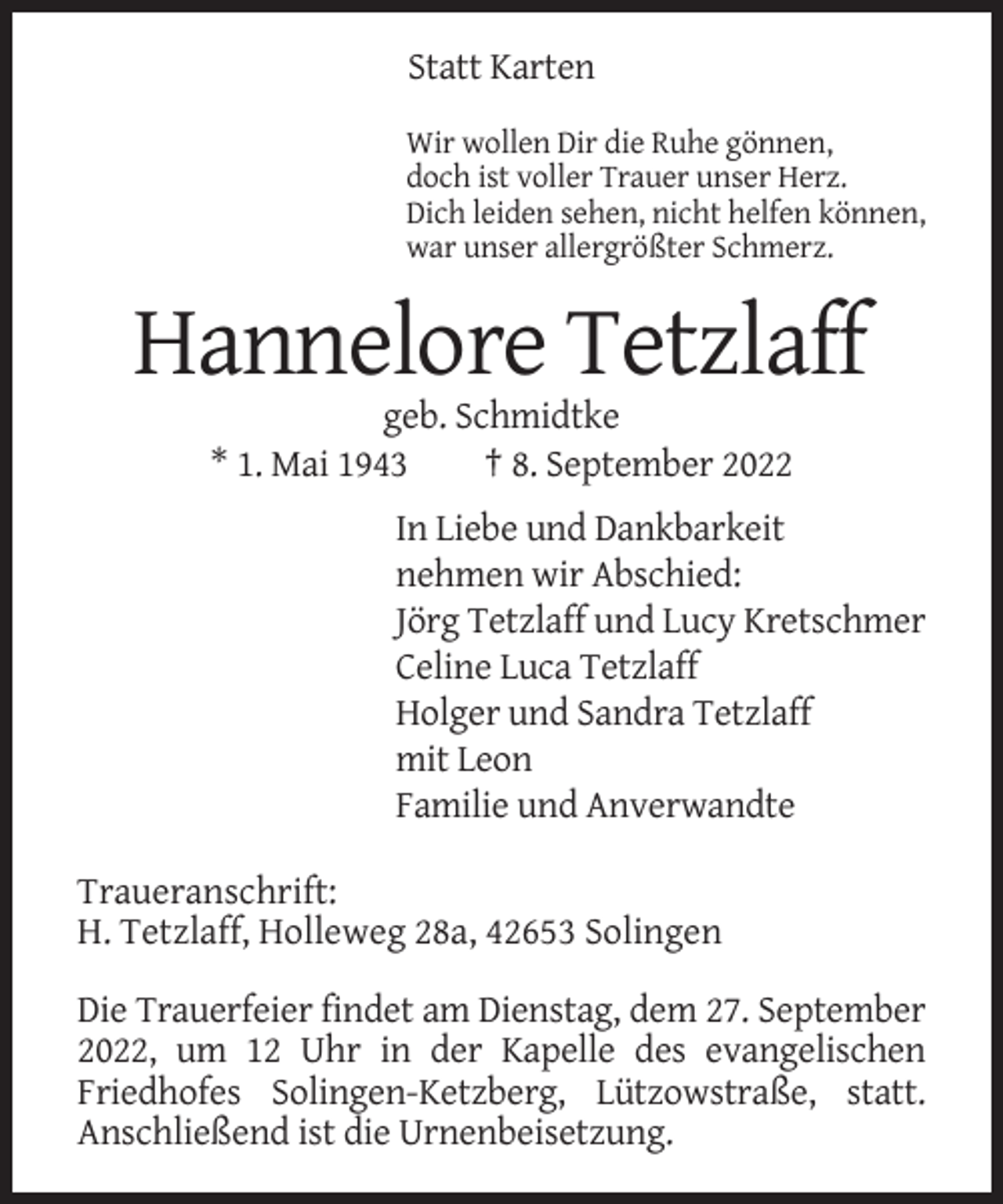 <p>Statt Karten<br />Wir wollen Dir die Ruhe gönnen,<br />doch ist voller Trauer unser Herz.<br />Dich leiden sehen, nicht helfen können,<br />war unser allergrößter Schmerz.</p><p>Hannelore Tetzlaff<br />geb. Schmidtke<br />* 1. Mai 1943<br />† 8. September 2022<br />In Liebe und Dankbarkeit<br />nehmen wir Abschied:<br />Jörg Tetzlaff und Lucy Kretschmer<br />Celine Luca Tetzlaff<br />Holger und Sandra Tetzlaff<br />mit Leon<br />Familie und Anverwandte<br />Traueranschrift:<br />H. Tetzlaff, Holleweg 28a, 42653 Solingen<br />Die Trauerfeier findet am Dienstag, dem 27. September<br />2022, um 12 Uhr in der Kapelle des evangelischen<br />Friedhofes Solingen-Ketzberg, Lützowstraße, statt.<br />Anschließend ist die Urnenbeisetzung.</p>