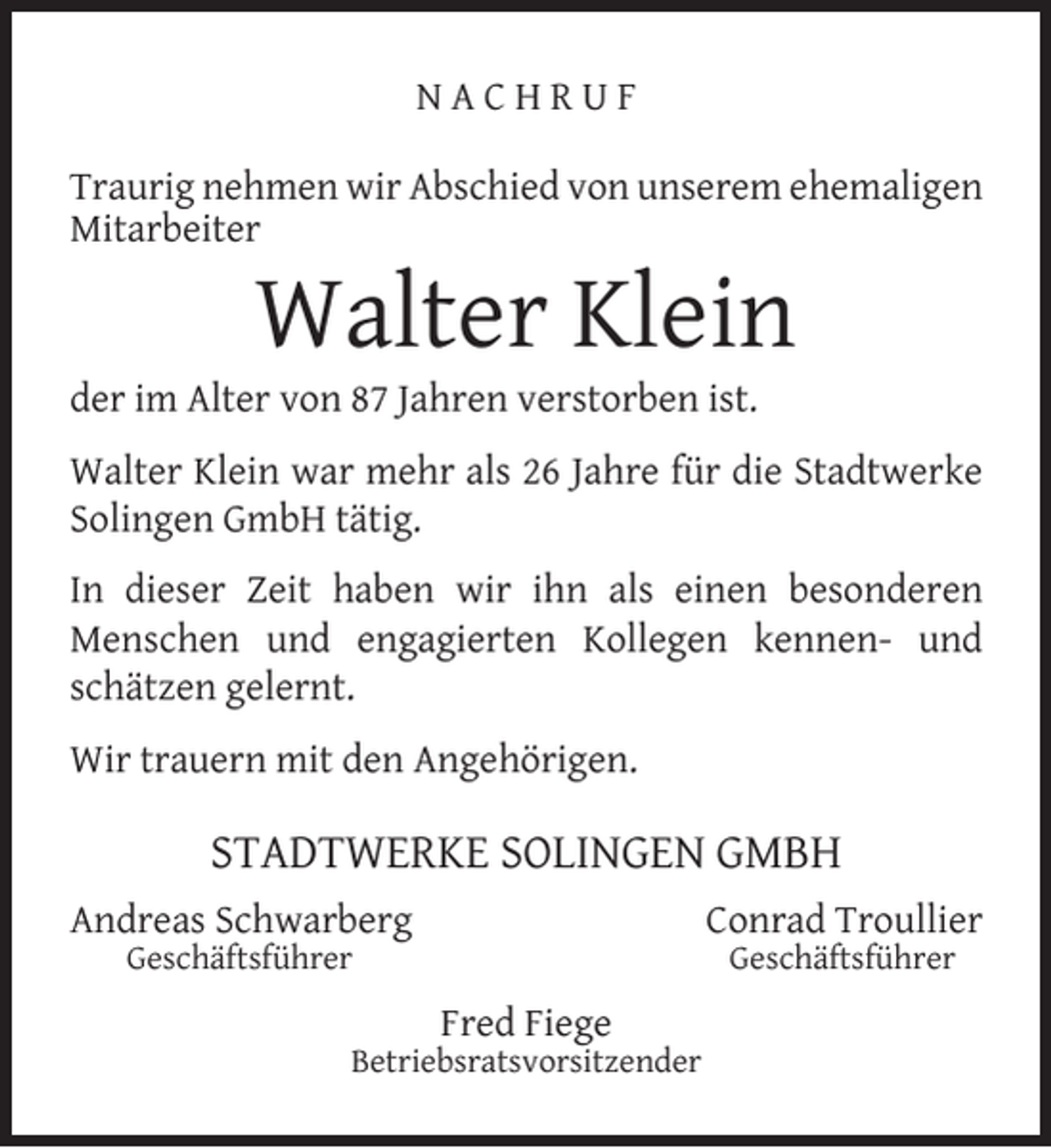 <p>NACHRUF<br />Traurig nehmen wir Abschied von unserem ehemaligen<br />Mitarbeiter</p><p>Walter Klein</p><p>der im Alter von 87 Jahren verstorben ist.</p><p>Walter Klein war mehr als 26 Jahre für die Stadtwerke<br />Solingen GmbH tätig.<br />In dieser Zeit haben wir ihn als einen besonderen<br />Menschen und engagierten Kollegen kennen- und<br />schätzen gelernt.<br />Wir trauern mit den Angehörigen.</p><p>STADTWERKE SOLINGEN GMBH<br />Andreas Schwarberg</p><p>Conrad Troullier</p><p>Geschäftsführer</p><p>Geschäftsführer</p><p>Fred Fiege</p><p>Betriebsratsvorsitzender</p>