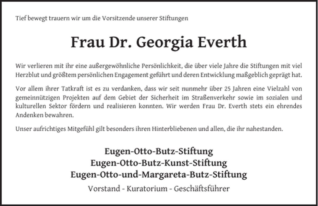 <p>Tief bewegt trauern wir um die Vorsitzende unserer Stiftungen</p><p>Frau Dr. Georgia Everth<br />Wir verlieren mit ihr eine außergewöhnliche Persönlichkeit, die über viele Jahre die Stiftungen mit viel<br />Herzblut und größtem persönlichen Engagement geführt und deren Entwicklung maßgeblich geprägt hat.<br />Vor allem ihrer Tatkraft ist es zu verdanken, dass wir seit nunmehr über 25 Jahren eine Vielzahl von<br />gemeinnützigen Projekten auf dem Gebiet der Sicherheit im Straßenverkehr sowie im sozialen und<br />kulturellen Sektor fördern und realisieren konnten. Wir werden Frau Dr. Everth stets ein ehrendes<br />Andenken bewahren.<br />Unser aufrichtiges Mitgefühl gilt besonders ihren Hinterbliebenen und allen, die ihr nahestanden.</p><p>Eugen-Otto-Butz-Stiftung<br />Eugen-Otto-Butz-Kunst-Stiftung<br />Eugen-Otto-und-Margareta-Butz-Stiftung<br />Vorstand - Kuratorium - Geschäftsführer</p>