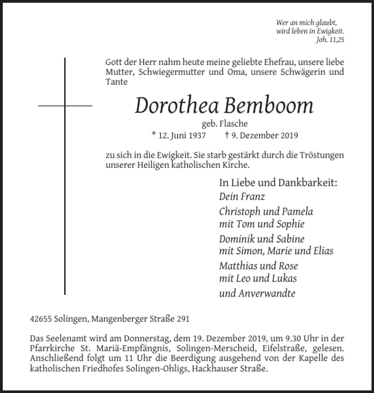 <p>Wer an mich glaubt,<br />wird leben in Ewigkeit.<br />Joh. 11,25</p><p>Gott der Herr nahm heute meine geliebte Ehefrau, unsere liebe<br />Mutter, Schwiegermutter und Oma, unsere Schwägerin und<br />Tante</p><p>Dorothea Bemboom<br />geb. Flasche<br />* 12. Juni 1937<br />† 9. Dezember 2019<br />zu sich in die Ewigkeit. Sie starb gestärkt durch die Tröstungen<br />unserer Heiligen katholischen Kirche.</p><p>In Liebe und Dankbarkeit:<br />Dein Franz<br />Christoph und Pamela<br />mit Tom und Sophie<br />Dominik und Sabine<br />mit Simon, Marie und Elias<br />Matthias und Rose<br />mit Leo und Lukas<br />und Anverwandte<br />42655 Solingen, Mangenberger Straße 291<br />Das Seelenamt wird am Donnerstag, dem 19. Dezember 2019, um 9.30 Uhr in der<br />Pfarrkirche St. Mariä-Empfängnis, Solingen-Merscheid, Eifelstraße, gelesen.<br />Anschließend folgt um 11 Uhr die Beerdigung ausgehend von der Kapelle des<br />katholischen Friedhofes Solingen-Ohligs, Hackhauser Straße.</p>