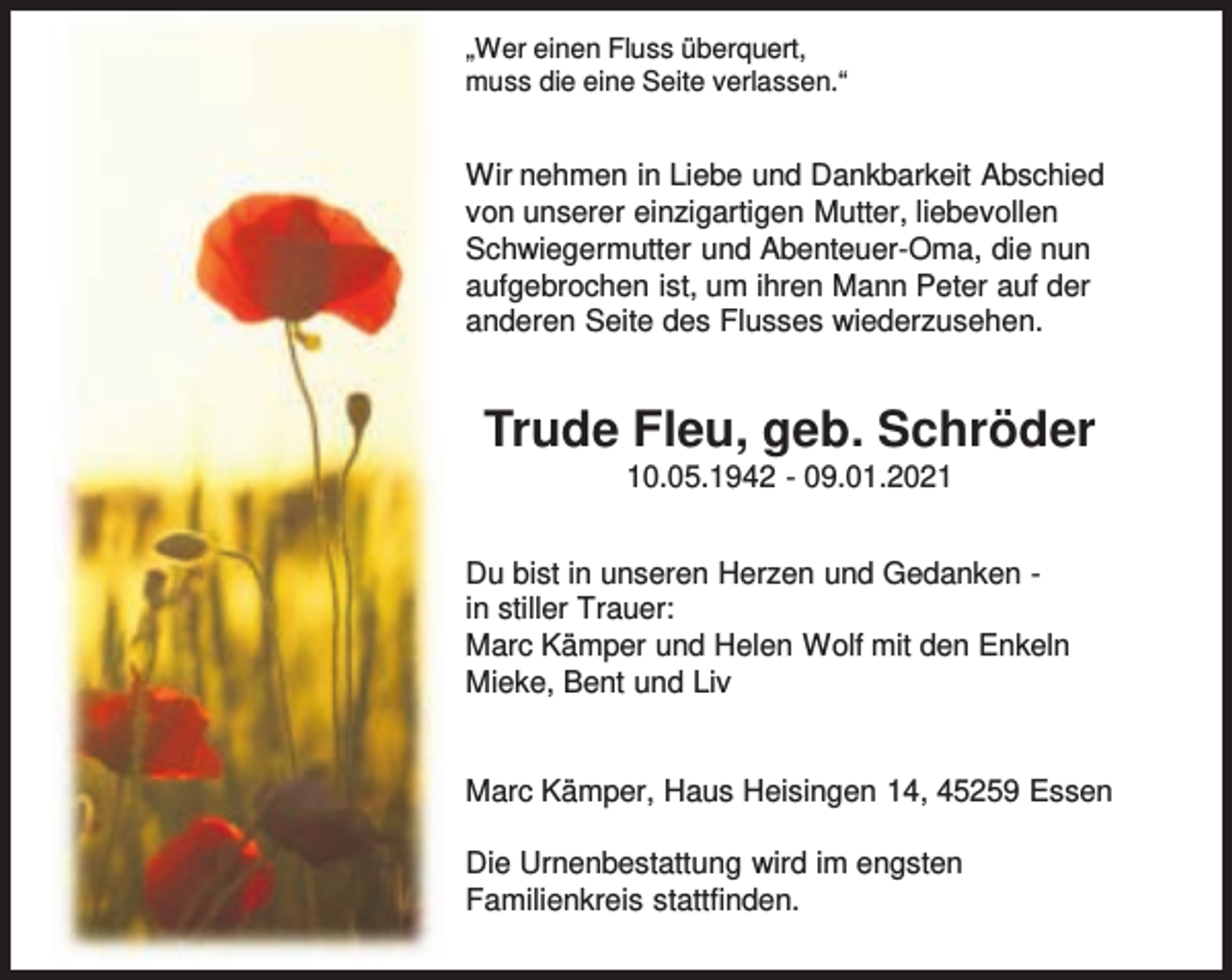 <p>„Wer einen Fluss überquert,<br />muss die eine Seite verlassen.“</p><p>Wir nehmen in Liebe und Dankbarkeit Abschied<br />von unserer einzigartigen Mutter, liebevollen<br />Schwiegermutter und Abenteuer-Oma, die nun<br />aufgebrochen ist, um ihren Mann Peter auf der<br />anderen Seite des Flusses wiederzusehen.</p><p>Trude Fleu, geb. Schröder<br />10.05.1942 - 09.01.2021</p><p>Du bist in unseren Herzen und Gedanken in stiller Trauer:<br />Marc Kämper und Helen Wolf mit den Enkeln<br />Mieke, Bent und Liv<br />Marc Kämper, Haus Heisingen 14, 45259 Essen<br />Die Urnenbestattung wird im engsten<br />Familienkreis stattfinden.</p>