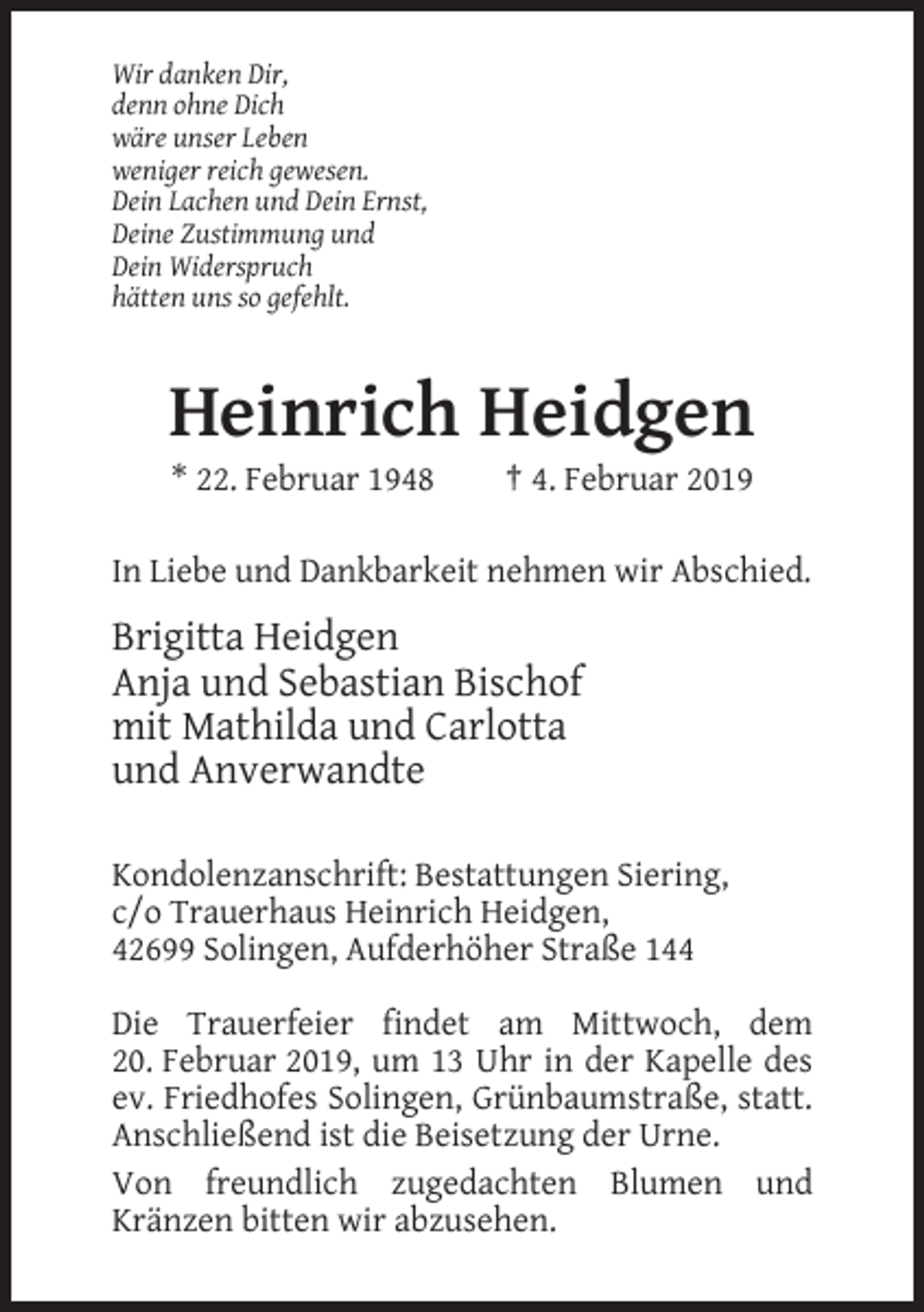 <p>Wir danken Dir,<br />denn ohne Dich<br />wäre unser Leben<br />weniger reich gewesen.<br />Dein Lachen und Dein Ernst,<br />Deine Zustimmung und<br />Dein Widerspruch<br />hätten uns so gefehlt.</p><p>Heinrich Heidgen<br />* 22. Februar 1948</p><p>† 4. Februar 2019</p><p>In Liebe und Dankbarkeit nehmen wir Abschied.</p><p>Brigitta Heidgen<br />Anja und Sebastian Bischof<br />mit Mathilda und Carlotta<br />und Anverwandte<br />Kondolenzanschrift: Bestattungen Siering,<br />c/o Trauerhaus Heinrich Heidgen,<br />42699 Solingen, Aufderhöher Straße 144<br />Die Trauerfeier findet am Mittwoch, dem<br />20. Februar 2019, um 13 Uhr in der Kapelle des<br />ev. Friedhofes Solingen, Grünbaumstraße, statt.<br />Anschließend ist die Beisetzung der Urne.<br />Von freundlich zugedachten Blumen und<br />Kränzen bitten wir abzusehen.</p>