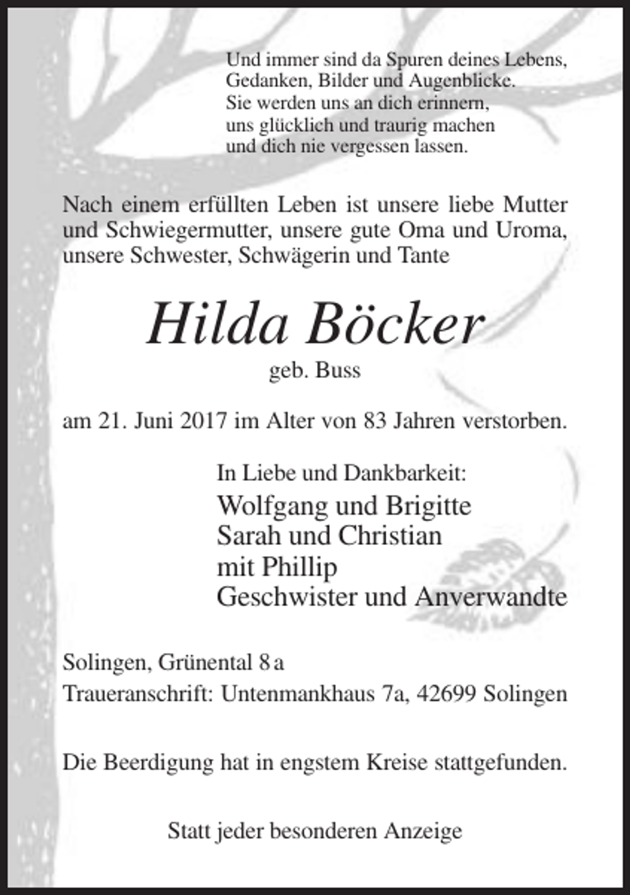 <p>Und immer sind da Spuren deines Lebens,<br />Gedanken, Bilder und Augenblicke.<br />Sie werden uns an dich erinnern,<br />uns glücklich und traurig machen<br />und dich nie vergessen lassen.</p><p>Nach
 einem erfüllten Leben ist unsere liebe Mutter<br />und Schwiegermutter, unsere gute Oma und Uroma,<br />unsere Schwester, Schwägerin und Tante</p><p>Hilda Böcker<br />geb. Buss<!--filtered-->am 21. Juni 2017 im Alter von 83 Jahren verstorben.<br />In Liebe und Dankbarkeit:</p><p>Wolfgang und Brigitte<br />Sarah und Christian<br />mit Phillip<br />Geschwister und Anverwandte<!--filtered-->Solingen, Grünental 8 a<br />Traueranschrift: Untenmankhaus 7a, 42699 Solingen<br />Die Beerdigung hat in engstem Kreise stattgefunden.<br />Statt jeder besonderen Anzeige</p>