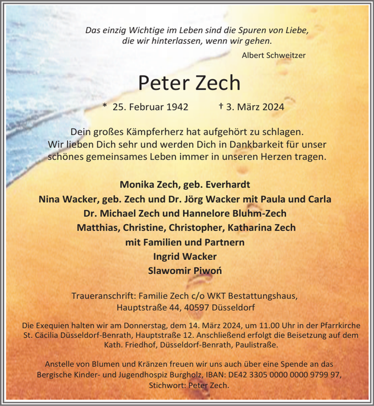 <p>Das einzig Wichtige im Leben sind die Spuren von Liebe,<br />die wir hinterlassen, wenn wir gehen.<br />Albert Schweitzer</p><p>Peter Zech<br />* 25. Februar 1942</p><p>† 3. März 2024</p><p>Dein großes Kämpferherz hat aufgehört zu schlagen.<br />Wir lieben Dich sehr und werden Dich in Dankbarkeit für unser<br />schönes gemeinsames Leben immer in unseren Herzen tragen.<br />Monika Zech, geb. Everhardt<br />Nina Wacker, geb. Zech und Dr. Jörg Wacker mit Paula und Carla<br />Dr. Michael Zech und Hannelore Bluhm-Zech<br />Matthias, Christine, Christopher, Katharina Zech<br />mit Familien und Partnern<br />Ingrid Wacker<br />Slawomir Piwoń<br />Traueranschrift: Familie Zech c/o WKT Bestattungshaus,<br />Hauptstraße 44, 40597 Düsseldorf<br />Die Exequien halten wir am Donnerstag, dem 14. März 2024, um 11.00 Uhr in der Pfarrkirche<br />St. Cäcilia Düsseldorf-Benrath, Hauptstraße 12. Anschließend erfolgt die Beisetzung auf dem<br />Kath. Friedhof, Düsseldorf-Benrath, Paulistraße.<br />Anstelle von Blumen und Kränzen freuen wir uns auch über eine Spende an das<br />Bergische Kinder- und Jugendhospiz Burgholz, IBAN: DE42 3305 9797,<br />Stichwort: Peter Zech.</p>