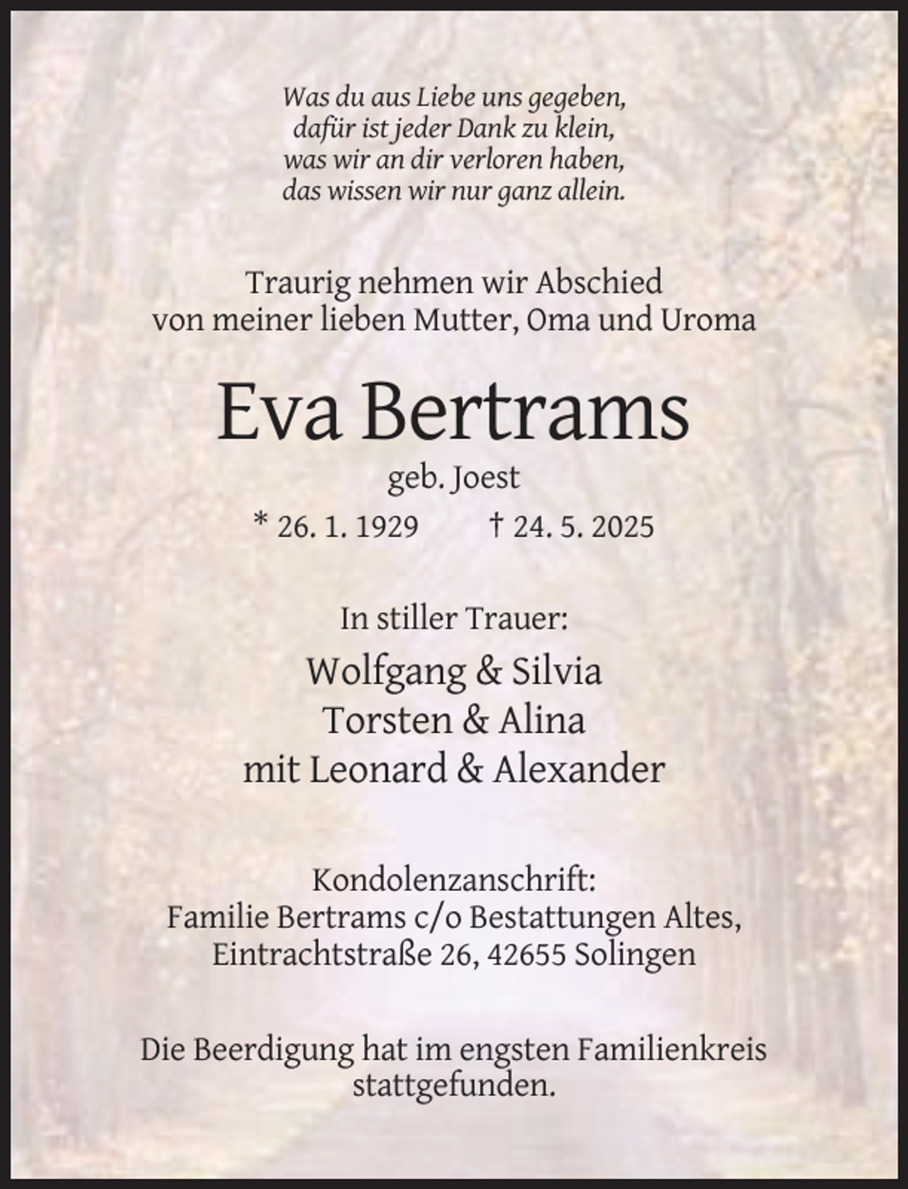 <p>Was du aus Liebe uns gegeben,<br />dafür ist jeder Dank zu klein,<br />was wir an dir verloren haben,<br />das wissen wir nur ganz allein.</p><p>Traurig nehmen wir Abschied<br />von meiner lieben Mutter, Oma und Uroma</p><p>Eva Bertrams<br />geb. Joest<br />* 26. 1. 1929<br />† 24. 5. 2025<br />In stiller Trauer:</p><p>Wolfgang &amp; Silvia<br />Torsten &amp; Alina<br />mit Leonard &amp; Alexander<br />Kondolenzanschrift:<br />Familie Bertrams c/o Bestattungen Altes,<br />Eintrachtstraße 26, 42655 Solingen<br />Die Beerdigung hat im engsten Familienkreis<br />stattgefunden.</p>