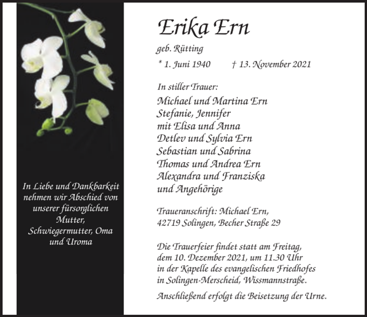 <p>Erika Ern<br />geb. Rütting<br />* 1. Juni 1940</p><p>† 13. November 2021</p><p>In stiller Trauer:</p><p>In Liebe und Dankbarkeit<br />nehmen wir Abschied von<br />unserer fürsorglichen<br />Mutter,<br />Schwiegermutter, Oma<br />und Uroma</p><p>Michael und Martina Ern<br />Stefanie, Jennifer<br />mit Elisa und Anna<br />Detlev und Sylvia Ern<br />Sebastian und Sabrina<br />Thomas und Andrea Ern<br />Alexandra und Franziska<br />und Angehörige<br />Traueranschrift: Michael Ern,<br />42719 Solingen, Becher Straße 29<br />Die Trauerfeier findet statt am Freitag,<br />dem 10. Dezember 2021, um 11.30 Uhr<br />in der Kapelle des evangelischen Friedhofes<br />in Solingen-Merscheid, Wissmannstraße.<br />Anschließend erfolgt die Beisetzung der Urne.</p>