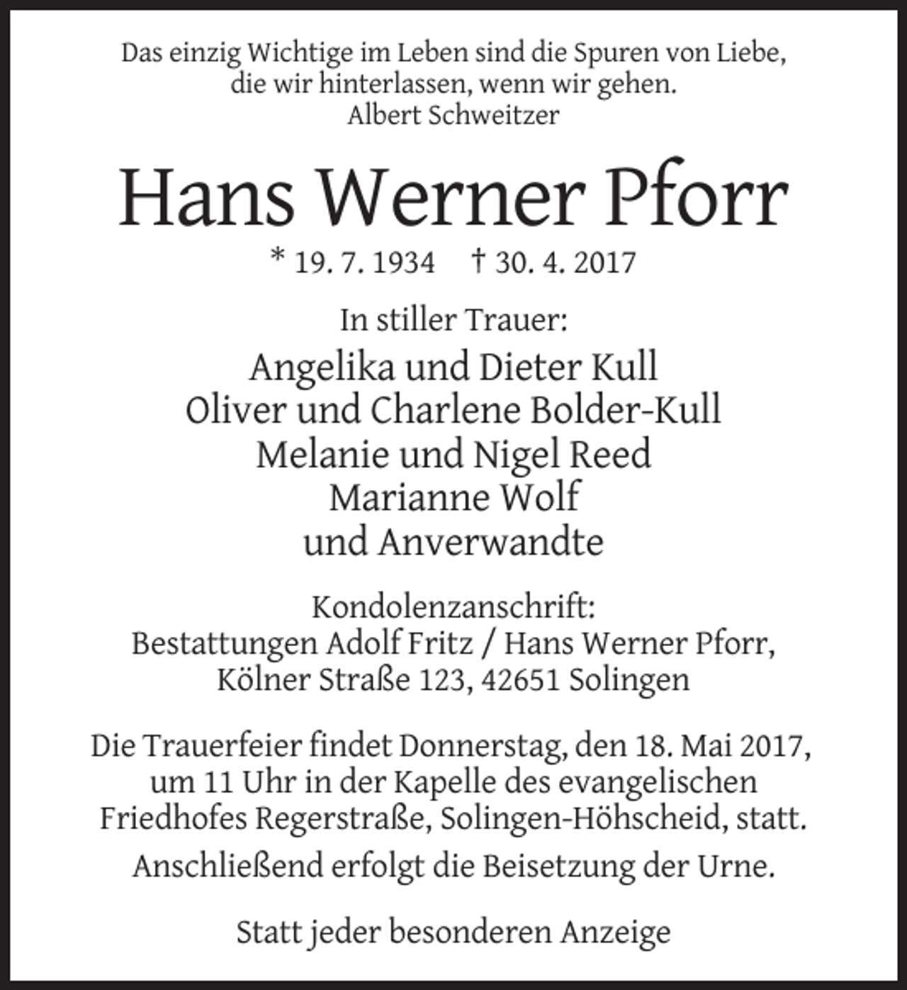 <p>Das einzig Wichtige im Leben sind die Spuren von Liebe,<br />die wir hinterlassen, wenn wir gehen.<br />Albert Schweitzer</p><p>Hans Werner Pforr<br />* 19. 7. 1934 † 30. 4. 2017<br />In stiller Trauer:</p><p>Angelika und Dieter Kull<br />Oliver und Charlene Bolder-Kull<br />Melanie und Nigel Reed<br />Marianne Wolf<br />und Anverwandte<br />Kondolenzanschrift:<br />Bestattungen Adolf Fritz / Hans Werner Pforr,<br />Kölner Straße 123, 42651 Solingen<br />Die Trauerfeier findet Donnerstag, den 18. Mai 2017,<br />um 11 Uhr in der Kapelle des evangelischen<br />Friedhofes Regerstraße, Solingen-Höhscheid, statt.<br />Anschließend erfolgt die Beisetzung der Urne.<br />Statt jeder besonderen Anzeige</p>