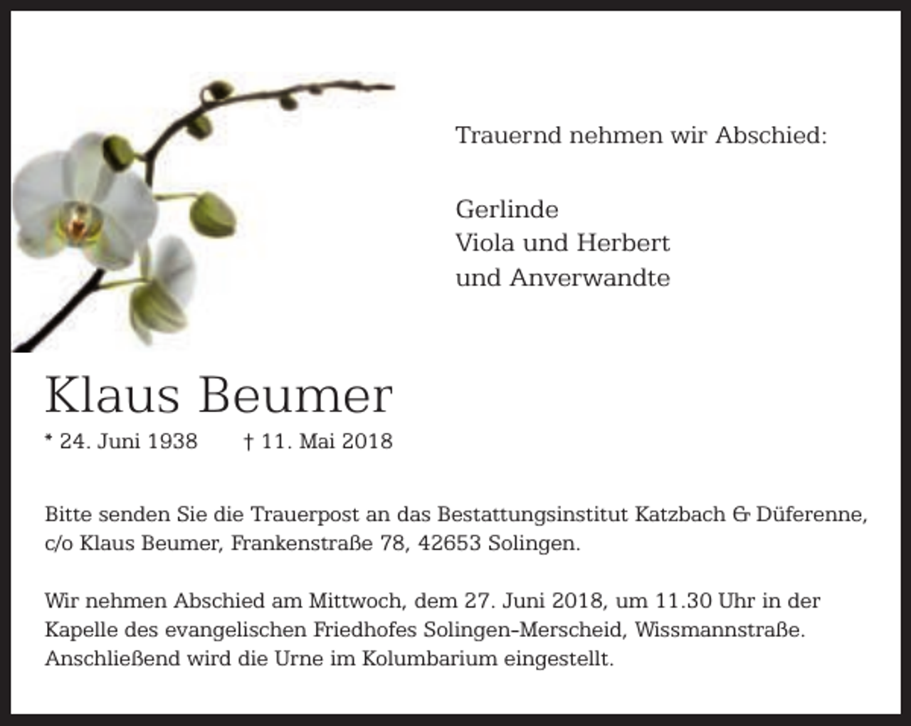 <p>Trauernd nehmen wir Abschied:</p><p>Gerlinde<br />Viola und Herbert<br />und Anverwandte</p><p>Klaus Beumer<br />* 24. Juni 1938</p><p>† 11. Mai 2018</p><p>Bitte senden Sie die Trauerpost an das Bestattungsinstitut Katzbach &amp; Düferenne,<br />c/o Klaus Beumer, Frankenstraße 78, 42653 Solingen.<br />Wir nehmen Abschied am Mittwoch, dem 27. Juni 2018, um 11.30 Uhr in der<br />Kapelle des evangelischen Friedhofes Solingen-Merscheid, Wissmannstraße.<br />Anschließend wird die Urne im Kolumbarium eingestellt.</p>