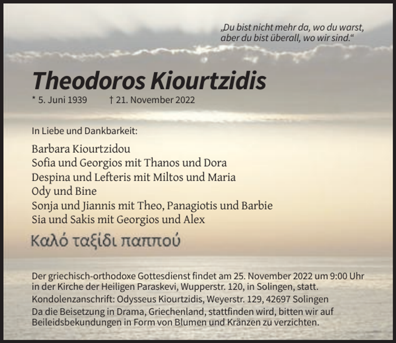 <p>„Du bist nicht mehr da, wo du warst,<br />aber du bist überall, wo wir sind.“</p><p>Theodoros Kiourtzidis<br />* 5. Juni 1939</p><p>† 21. November 2022</p><p>In Liebe und Dankbarkeit:</p><p>Barbara Kiourtzidou<br />Sofia und Georgios mit Thanos und Dora<br />Despina und Lefteris mit Miltos und Maria<br />Ody und Bine<br />Sonja und Jiannis mit Theo, Panagiotis und Barbie<br />Sia und Sakis mit Georgios und Alex</p><p>Der griechisch-orthodoxe Gottesdienst findet am 25. November 2022 um 9:00 Uhr<br />in der Kirche der Heiligen Paraskevi, Wupperstr. 120, in Solingen, statt.<br />Kondolenzanschrift: Odysseus Kiourtzidis, Weyerstr. 129, 42697 Solingen<br />Da die Beisetzung in Drama, Griechenland, stattfinden wird, bitten wir auf<br />Beileidsbekundungen in Form von Blumen und Kränzen zu verzichten.</p>