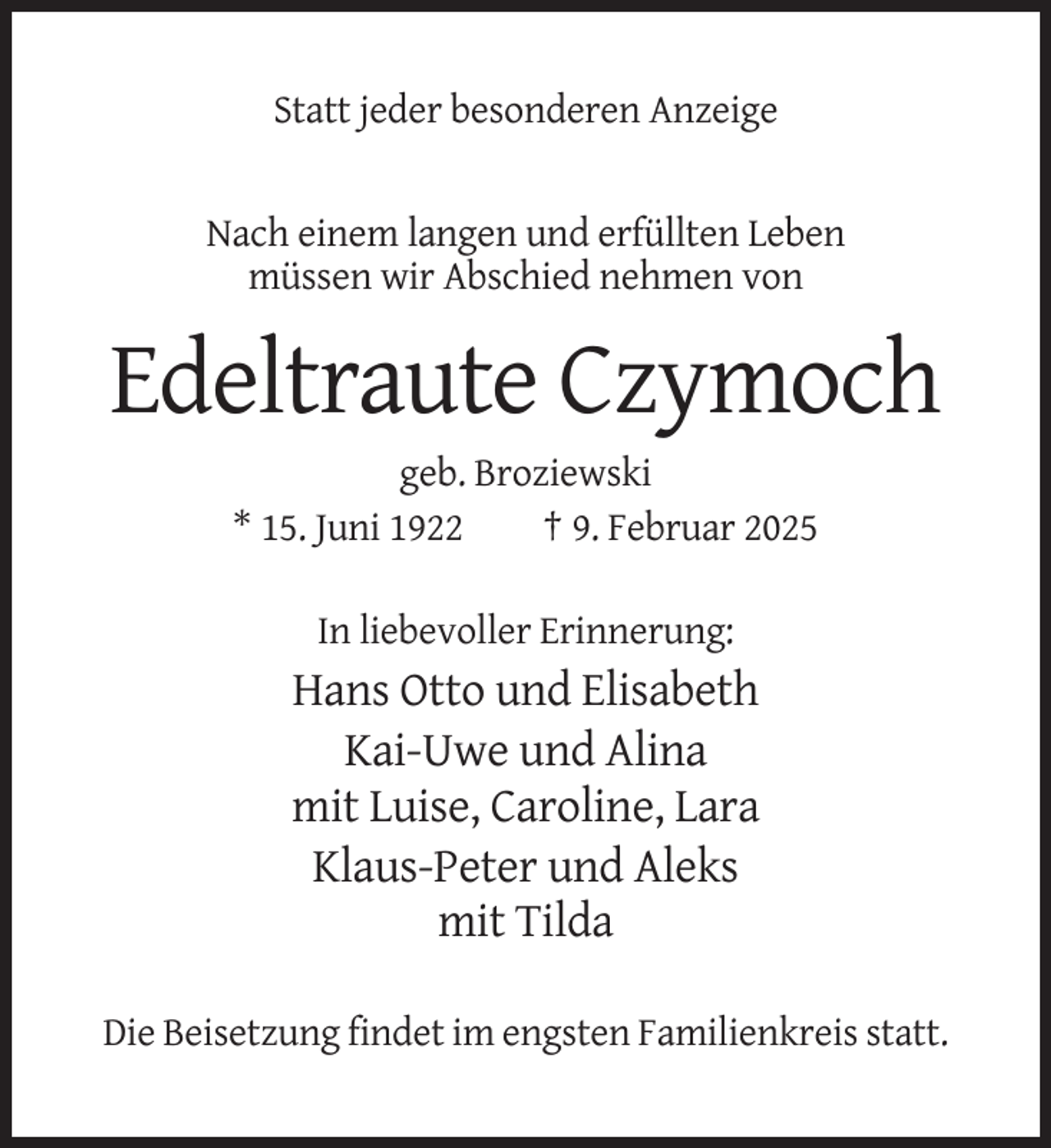 <p>Statt jeder besonderen Anzeige</p><p>Nach einem langen und erfüllten Leben<br />müssen wir Abschied nehmen von</p><p>Edeltraute Czymoch<br />geb. Broziewski<br />* 15. Juni 1922<br />† 9. Februar 2025<br />In liebevoller Erinnerung:</p><p>Hans Otto und Elisabeth<br />Kai-Uwe und Alina<br />mit Luise, Caroline, Lara<br />Klaus-Peter und Aleks<br />mit Tilda<br />Die Beisetzung findet im engsten Familienkreis statt.</p>