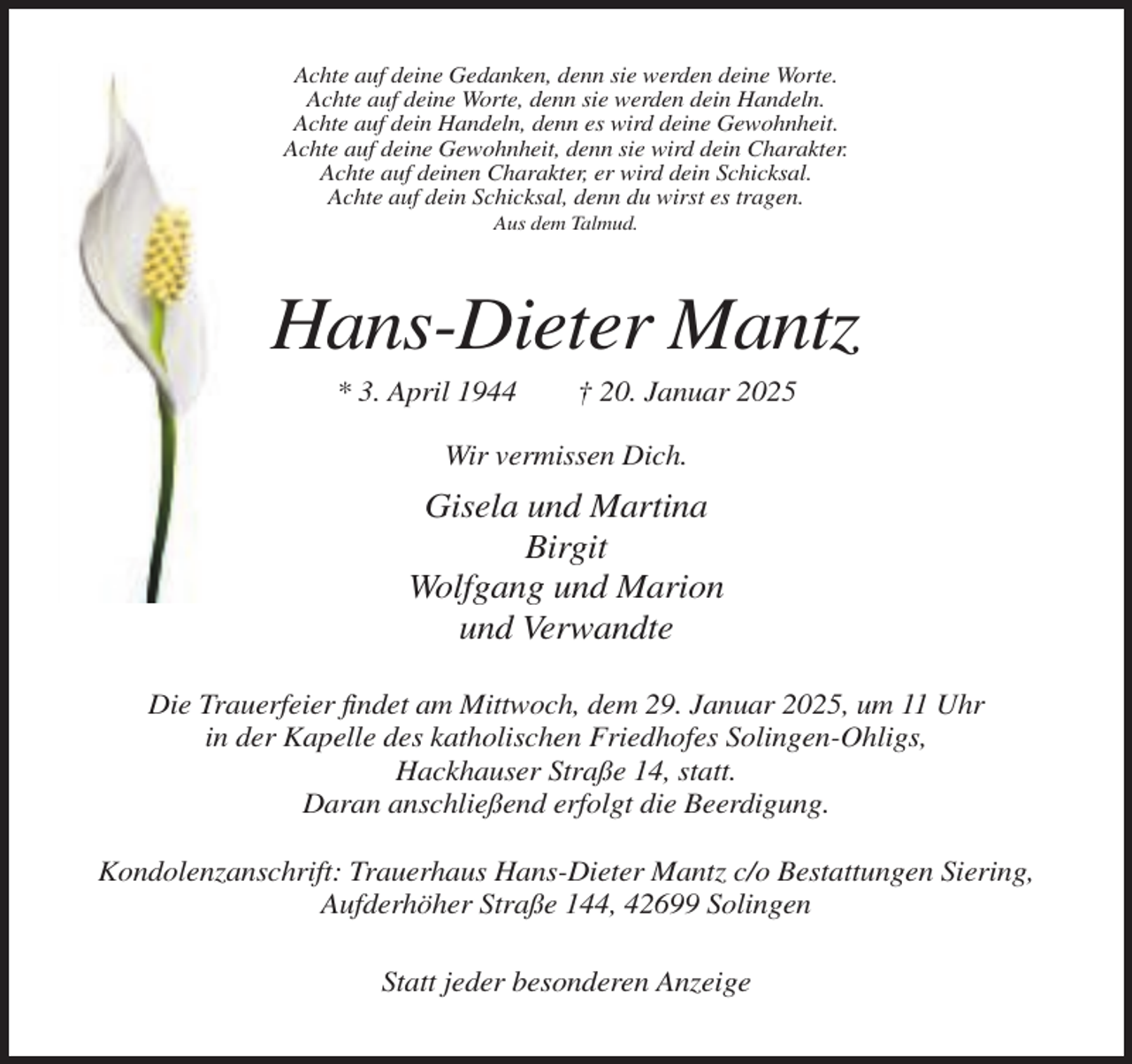 <p>Achte auf deine Gedanken, denn sie werden deine Worte.<br />Achte auf deine Worte, denn sie werden dein Handeln.<br />Achte auf dein Handeln, denn es wird deine Gewohnheit.<br />Achte auf deine Gewohnheit, denn sie wird dein Charakter.<br />Achte auf deinen Charakter, er wird dein Schicksal.<br />Achte auf dein Schicksal, denn du wirst es tragen.<br />Aus dem Talmud.</p><p>Hans-Dieter Mantz<br />* 3. April 1944</p><p>† 20. Januar 2025</p><p>Wir vermissen Dich.</p><p>Gisela und Martina<br />Birgit<br />Wolfgang und Marion<br />und Verwandte<br />Die Trauerfeier findet am Mittwoch, dem 29. Januar 2025, um 11 Uhr<br />in der Kapelle des katholischen Friedhofes Solingen-Ohligs,<br />Hackhauser Straße 14, statt.<br />Daran anschließend erfolgt die Beerdigung.<br />Kondolenzanschrift: Trauerhaus Hans-Dieter Mantz c/o Bestattungen Siering,<br />Aufderhöher Straße 144, 42699 Solingen<br />Statt jeder besonderen Anzeige</p>