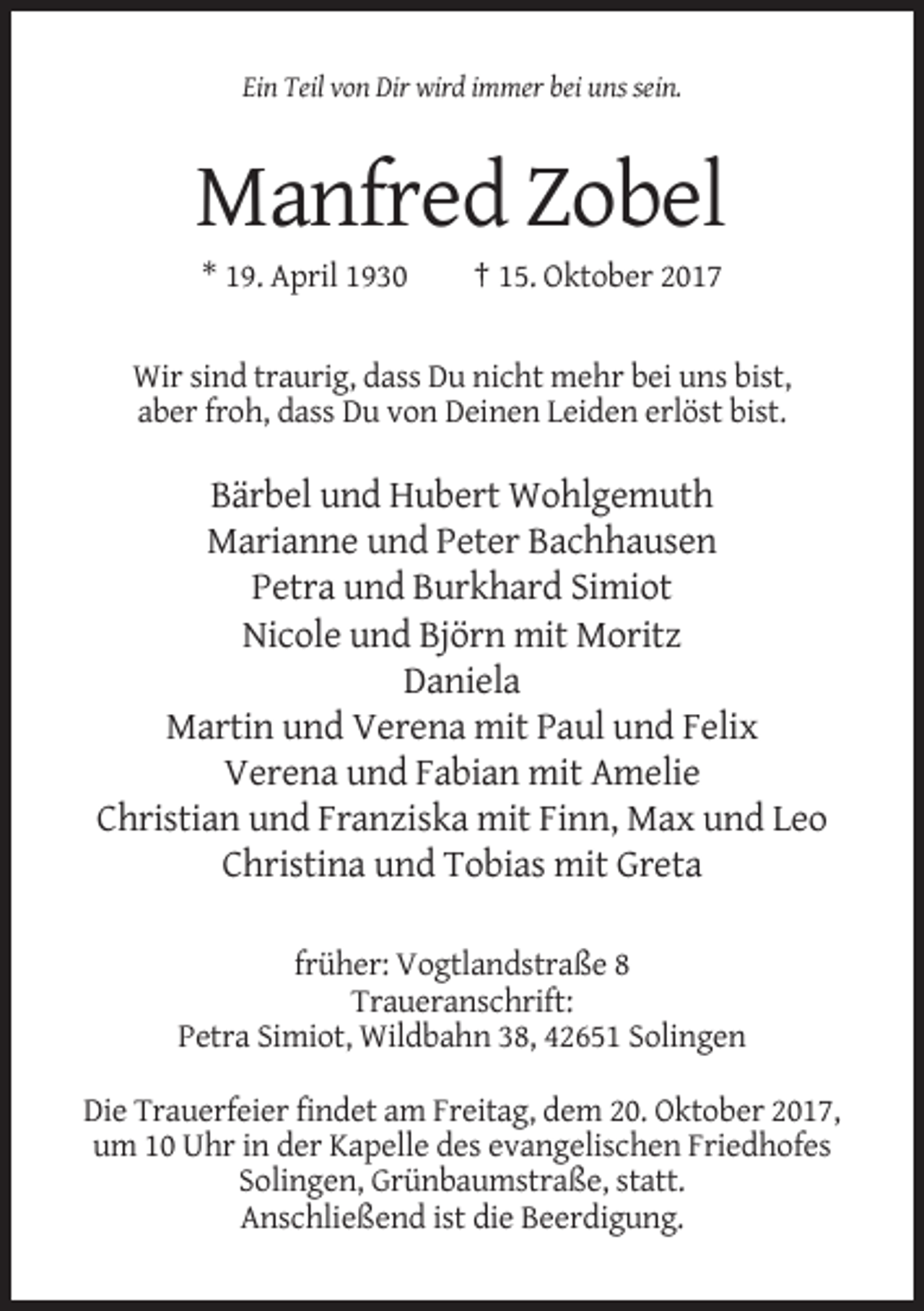 <p>Ein Teil von Dir wird immer bei uns sein.</p><p>Manfred Zobel<br />* 19. April 1930</p><p>† 15. Oktober 2017</p><p>Wir sind traurig, dass Du nicht mehr bei uns bist,<br />aber froh, dass Du von Deinen Leiden erlöst bist.</p><p>Bärbel und Hubert Wohlgemuth<br />Marianne und Peter Bachhausen<br />Petra und Burkhard Simiot<br />Nicole und Björn mit Moritz<br />Daniela<br />Martin und Verena mit Paul und Felix<br />Verena und Fabian mit Amelie<br />Christian und Franziska mit Finn, Max und Leo<br />Christina und Tobias mit Greta<br />früher: Vogtlandstraße 8<br />Traueranschrift:<br />Petra Simiot, Wildbahn 38, 42651 Solingen<br />Die Trauerfeier findet am Freitag, dem 20. Oktober 2017,<br />um 10 Uhr in der Kapelle des evangelischen Friedhofes<br />Solingen, Grünbaumstraße, statt.<br />Anschließend ist die Beerdigung.</p>