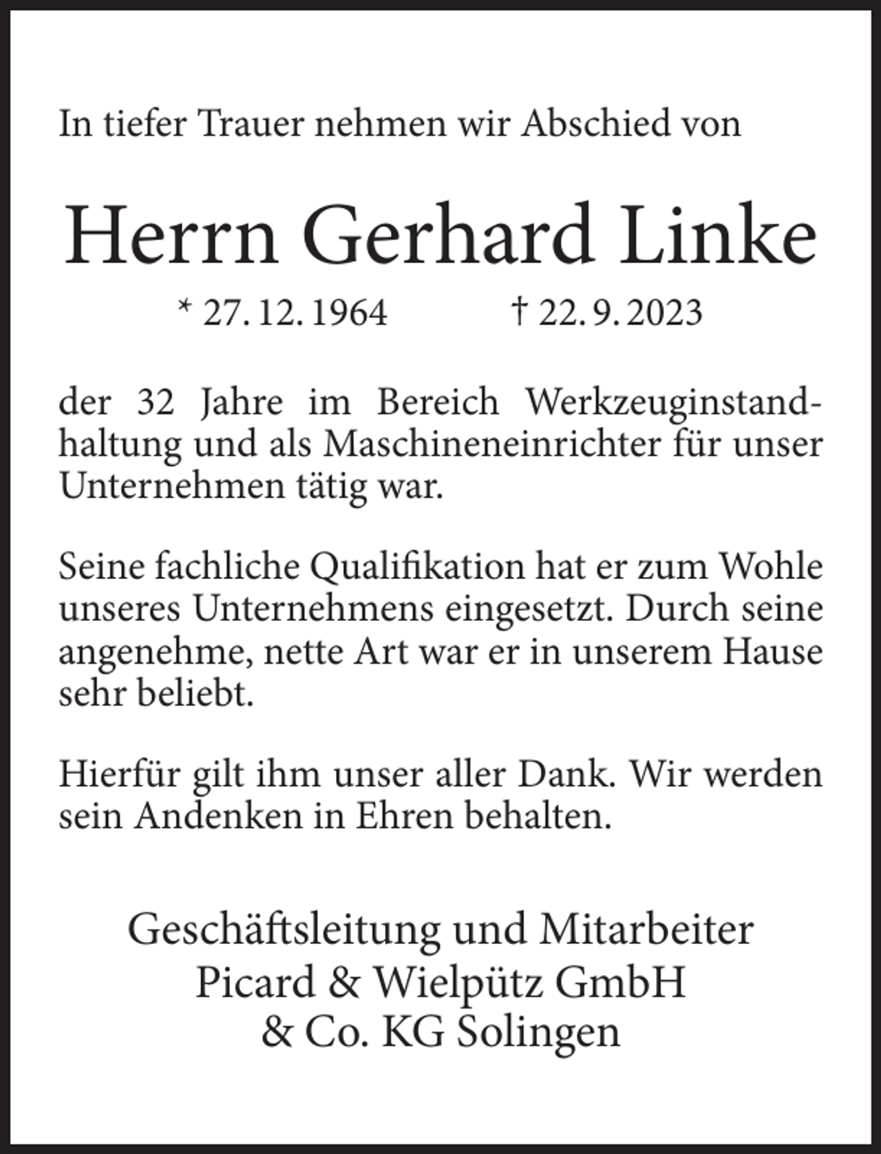 <p>In tiefer Trauer nehmen wir Abschied von</p><p>Herrn Gerhard Linke<br />* 27. 12. 1964</p><p>† 22. 9. 2023</p><p>der 32 Jahre im Bereich Werkzeuginstandhaltung und als Maschineneinrichter für unser<br />Unternehmen tätig war.<br />Seine fachliche Qualifikation hat er zum Wohle<br />unseres Unternehmens eingesetzt. Durch seine<br />angenehme, nette Art war er in unserem Hause<br />sehr beliebt.<br />Hierfür gilt ihm unser aller Dank. Wir werden<br />sein Andenken in Ehren behalten.</p><p>Geschäftsleitung und Mitarbeiter<br />Picard &amp; Wielpütz GmbH<br />&amp; Co. KG Solingen</p>