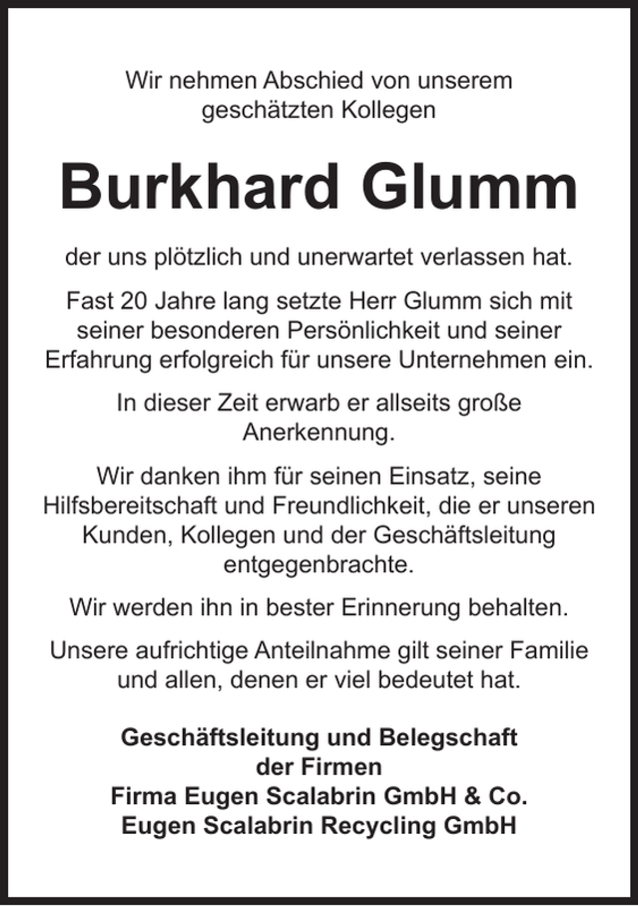 <p>Wir nehmen Abschied von unserem<br />geschätzten Kollegen</p><p>Burkhard Glumm<br />der uns plötzlich und unerwartet verlassen hat.<br />Fast 20 Jahre lang setzte Herr Glumm sich mit<br />seiner besonderen Persönlichkeit und seiner<br />Erfahrung erfolgreich für unsere Unternehmen ein.<br />In dieser Zeit erwarb er allseits große<br />Anerkennung.<br />Wir danken ihm für seinen Einsatz, seine<br />Hilfsbereitschaft und Freundlichkeit, die er unseren<br />Kunden, Kollegen und der Geschäftsleitung<br />entgegenbrachte.<br />Wir werden ihn in bester Erinnerung behalten.<br />Unsere aufrichtige Anteilnahme gilt seiner Familie<br />und allen, denen er viel bedeutet hat.<br />Geschäftsleitung und Belegschaft<br />der Firmen<br />Firma Eugen Scalabrin GmbH &amp; Co.<br />Eugen Scalabrin Recycling GmbH</p>