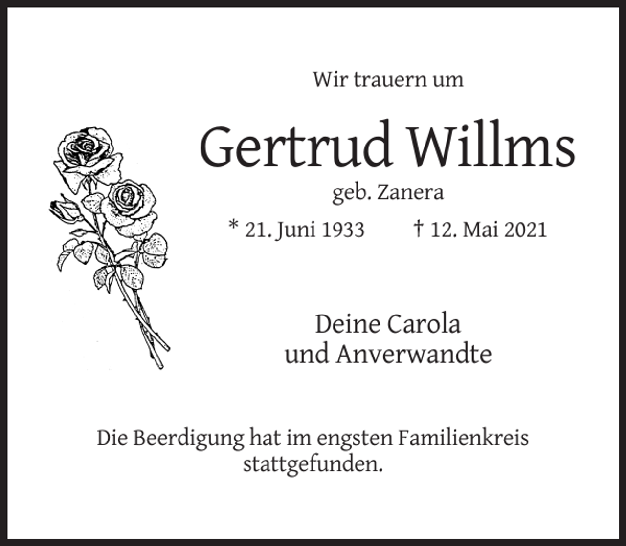 <p>Wir trauern um</p><p>Gertrud Willms<br />geb. Zanera<br />* 21. Juni 1933</p><p>† 12. Mai 2021</p><p>Deine Carola<br />und Anverwandte</p><p>Die Beerdigung hat im engsten Familienkreis<br />stattgefunden.</p>