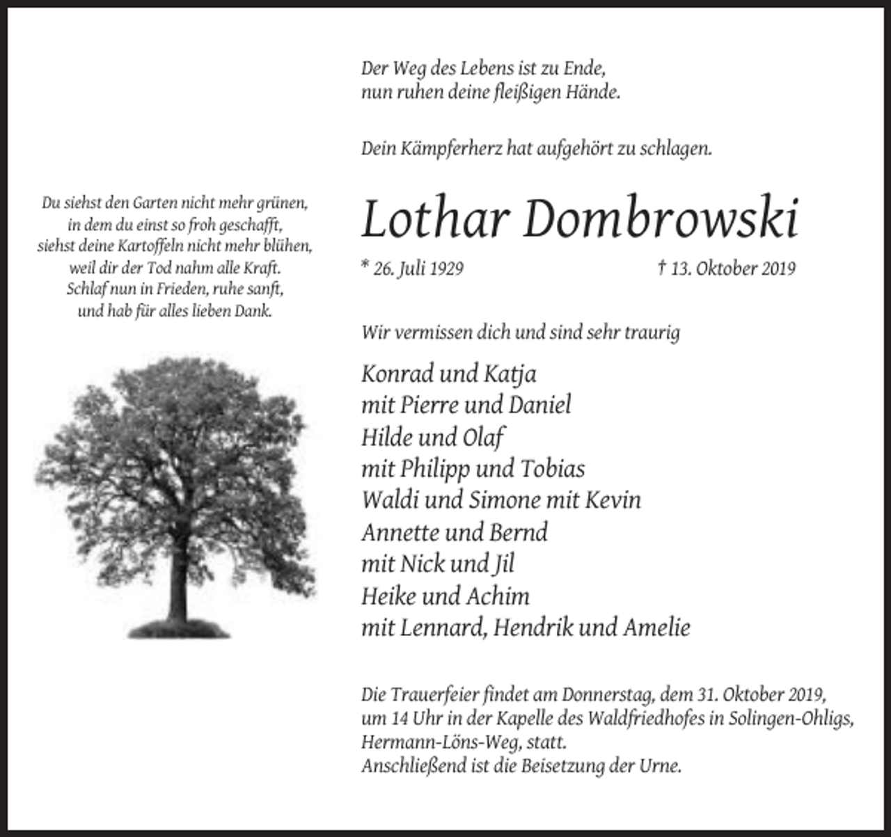 <p>Der Weg des Lebens ist zu Ende,<br />nun ruhen deine fleißigen Hände.<br />Dein Kämpferherz hat aufgehört zu schlagen.<br />Du siehst den Garten nicht mehr grünen,<br />in dem du einst so froh geschafft,<br />siehst deine Kartoffeln nicht mehr blühen,<br />weil dir der Tod nahm alle Kraft.<br />Schlaf nun in Frieden, ruhe sanft,<br />und hab für alles lieben Dank.</p><p>Lothar Dombrowski<br />* 26. Juli 1929</p><p>† 13. Oktober 2019</p><p>Wir vermissen dich und sind sehr traurig</p><p>Konrad und Katja<br />mit Pierre und Daniel<br />Hilde und Olaf<br />mit Philipp und Tobias<br />Waldi und Simone mit Kevin<br />Annette und Bernd<br />mit Nick und Jil<br />Heike und Achim<br />mit Lennard, Hendrik und Amelie<br />Die Trauerfeier findet am Donnerstag, dem 31. Oktober 2019,<br />um 14 Uhr in der Kapelle des Waldfriedhofes in Solingen-Ohligs,<br />Hermann-Löns-Weg, statt.<br />Anschließend ist die Beisetzung der Urne.</p>