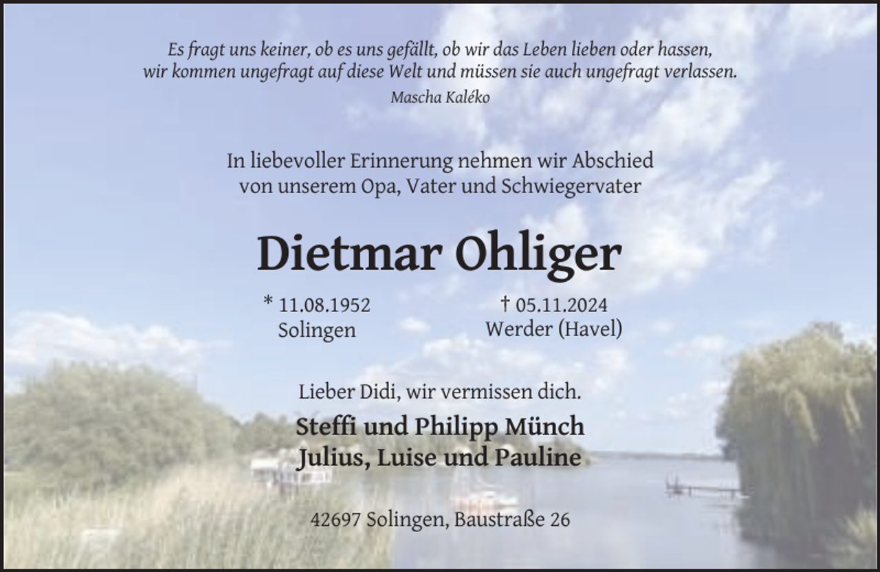 <p>Es fragt uns keiner, ob es uns gefällt, ob wir das Leben lieben oder hassen,<br />wir kommen ungefragt auf diese Welt und müssen sie auch ungefragt verlassen.<br />Mascha Kaléko</p><p>In liebevoller Erinnerung nehmen wir Abschied<br />von unserem Opa, Vater und Schwiegervater</p><p>Dietmar Ohliger<br />* 11.08.1952<br />Solingen</p><p>† 05.11.2024<br />Werder (Havel)</p><p>Lieber Didi, wir vermissen dich.</p><p>Steffi und Philipp Münch<br />Julius, Luise und Pauline<br />42697 Solingen, Baustraße 26</p>