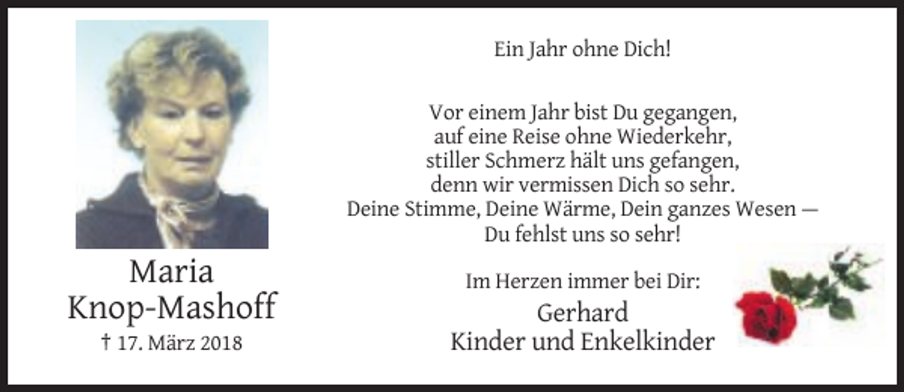 <p>Ein Jahr ohne Dich!<br />Vor einem Jahr bist Du gegangen,<br />auf eine Reise ohne Wiederkehr,<br />stiller Schmerz hält uns gefangen,<br />denn wir vermissen Dich so sehr.<br />Deine Stimme, Deine Wärme, Dein ganzes Wesen —<br />Du fehlst uns so sehr!</p><p>Maria<br />Knop-Mashoff<br />† 17. März 2018</p><p>Im Herzen immer bei Dir:</p><p>Gerhard<br />Kinder und Enkelkinder</p>