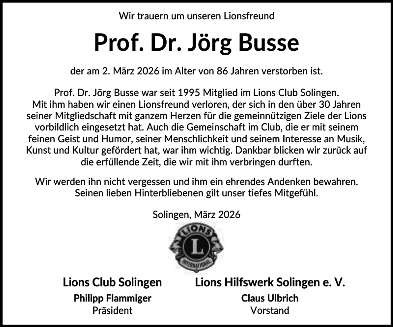 <p>Wir trauern um unseren Lionsfreund</p><p>Prof. Dr. Jörg Busse<br />der am 2. März 2026 im Alter von 86 Jahren verstorben ist.<br />Prof. Dr. Jörg Busse war seit 1995 Mitglied im Lions Club Solingen.<br />Mit ihm haben wir einen Lionsfreund verloren, der sich in den über 30 Jahren<br />seiner Mitgliedschaft mit ganzem Herzen für die gemeinnützigen Ziele der Lions<br />vorbildlich eingesetzt hat. Auch die Gemeinschaft im Club, die er mit seinem<br />feinen Geist und Humor, seiner Menschlichkeit und seinem Interesse an Musik,<br />Kunst und Kultur gefördert hat, war ihm wichtig. Dankbar blicken wir zurück auf<br />die erfüllende Zeit, die wir mit ihm verbringen durften.<br />Wir werden ihn nicht vergessen und ihm ein ehrendes Andenken bewahren.<br />Seinen lieben Hinterbliebenen gilt unser tiefes Mitgefühl.<br />Solingen, März 2026</p><p>Lions Club Solingen</p><p>Lions Hilfswerk Solingen e. V.</p><p>Philipp Flammiger<br />Präsident</p><p>Claus Ulbrich<br />Vorstand</p>
