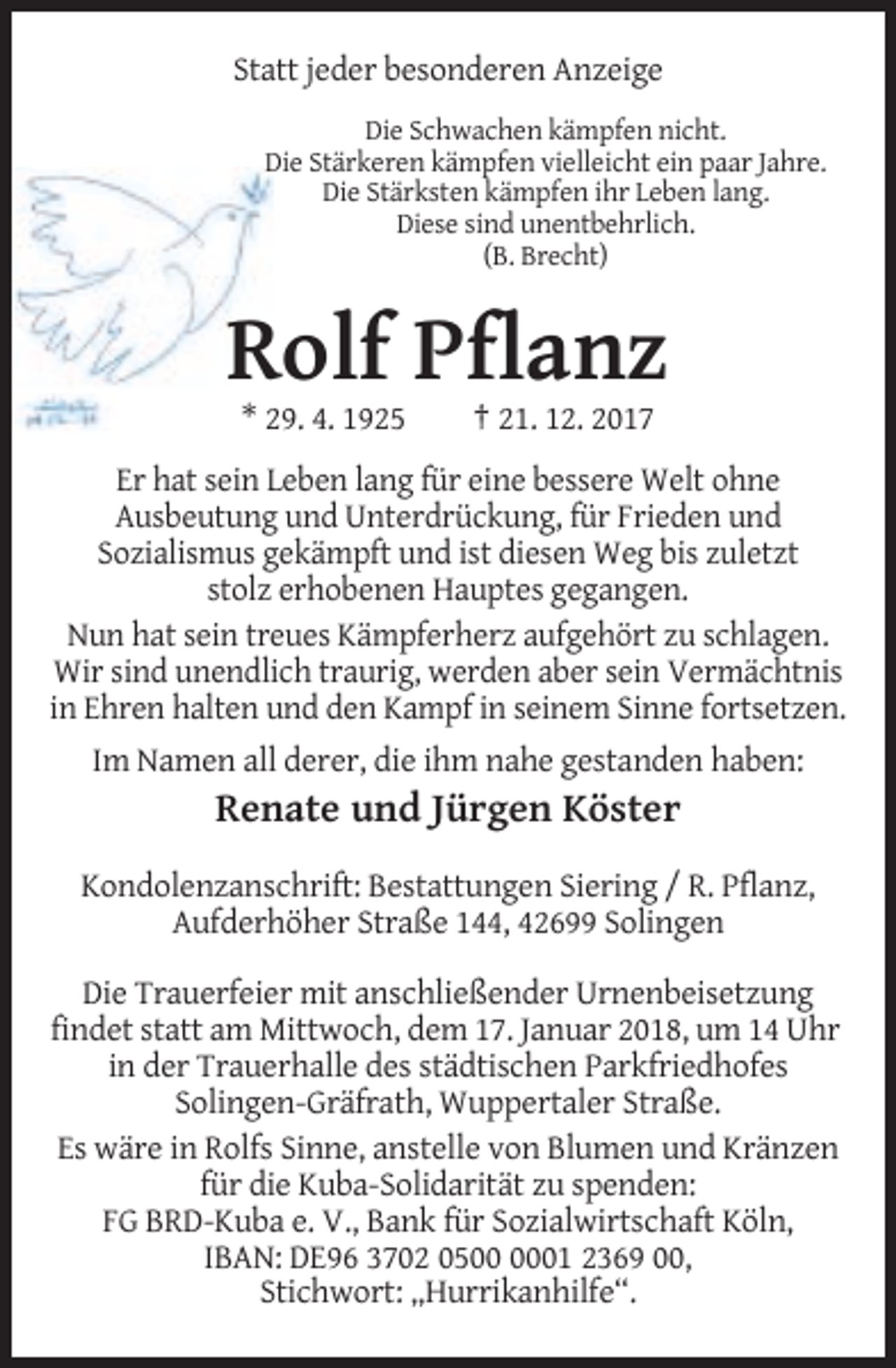 <p>Statt jeder besonderen Anzeige<br />Die Schwachen kämpfen nicht.<br />Die Stärkeren kämpfen vielleicht ein paar Jahre.<br />Die Stärksten kämpfen ihr Leben lang.<br />Diese sind unentbehrlich.<br />(B. Brecht)</p><p>Rolf Pflanz<br />* 29. 4. 1925</p><p>† 21. 12. 2017</p><p>Er hat sein Leben lang für eine bessere Welt ohne<br />Ausbeutung und Unterdrückung, für Frieden und<br />Sozialismus gekämpft und ist diesen Weg bis zuletzt<br />stolz erhobenen Hauptes gegangen.<br />Nun hat sein treues Kämpferherz aufgehört zu schlagen.<br />Wir sind unendlich traurig, werden aber sein Vermächtnis<br />in Ehren halten und den Kampf in seinem Sinne fortsetzen.<br />Im Namen all derer, die ihm nahe gestanden haben:</p><p>Renate und Jürgen Köster<br />Kondolenzanschrift: Bestattungen Siering / R. Pflanz,<br />Aufderhöher Straße 144, 42699 Solingen<br />Die Trauerfeier mit anschließender Urnenbeisetzung<br />findet statt am Mittwoch, dem 17. Januar 2018, um 14 Uhr<br />in der Trauerhalle des städtischen Parkfriedhofes<br />Solingen-Gräfrath, Wuppertaler Straße.<br />Es wäre in Rolfs Sinne, anstelle von Blumen und Kränzen<br />für die Kuba-Solidarität zu spenden:<br />FG BRD-Kuba e. V., Bank für Sozialwirtschaft Köln,<br />IBAN: DE96 3702 0501 2369 00,<br />Stichwort: „Hurrikanhilfe“.</p>