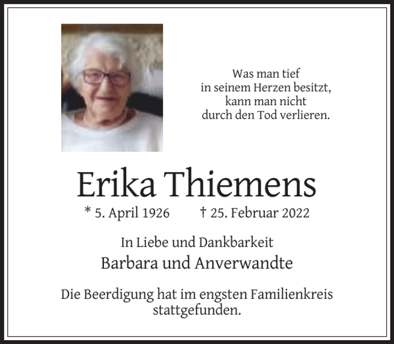 <p>Was man tief<br />in seinem Herzen besitzt,<br />kann man nicht<br />durch den Tod verlieren.</p><p>Erika Thiemens<br />* 5. April 1926</p><p>† 25. Februar 2022</p><p>In Liebe und Dankbarkeit</p><p>Barbara und Anverwandte<br />Die Beerdigung hat im engsten Familienkreis<br />stattgefunden.</p>