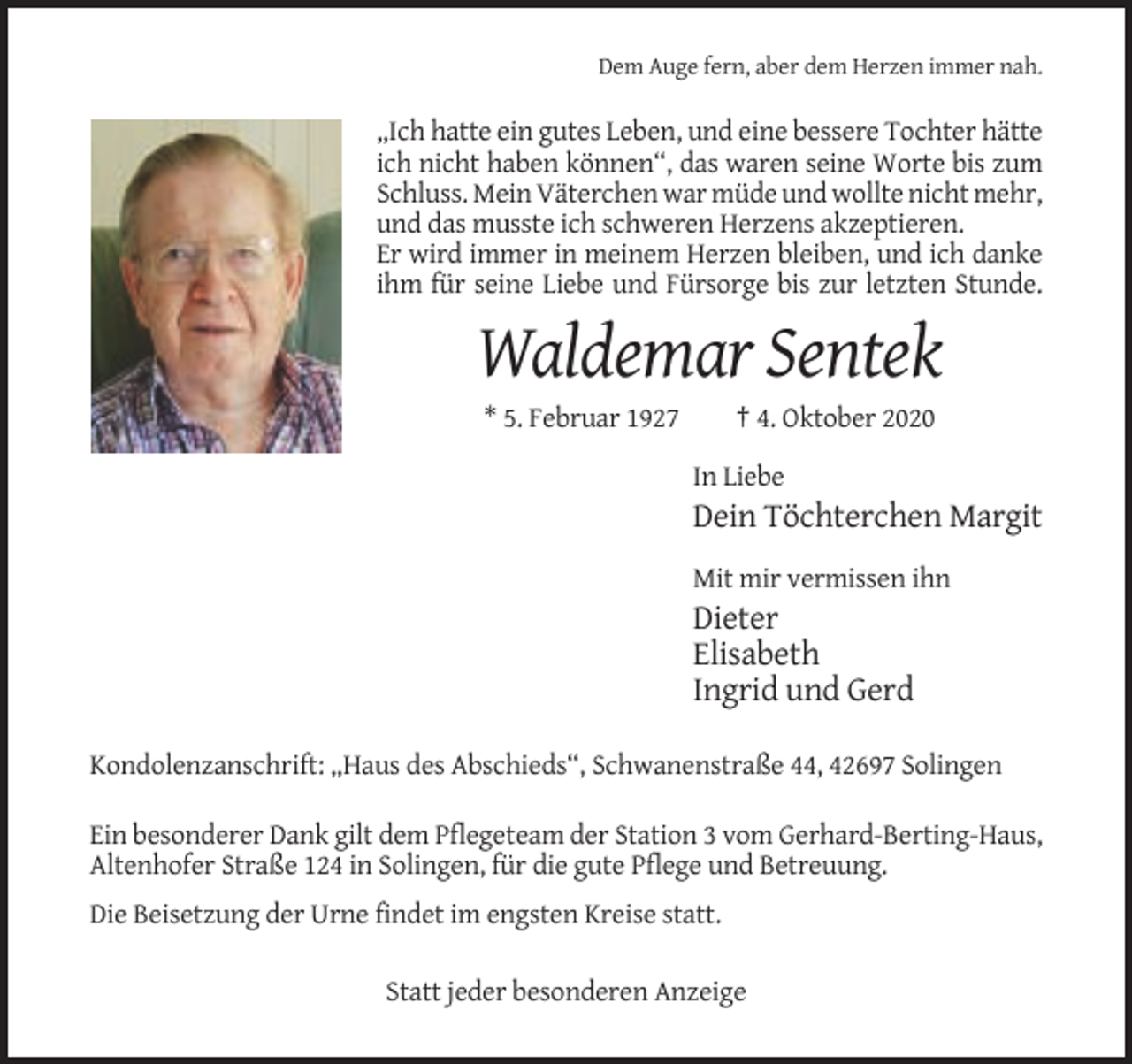<p>Dem Auge fern, aber dem Herzen immer nah.</p><p>„Ich hatte ein gutes Leben, und eine bessere Tochter hätte<br />ich nicht haben können“, das waren seine Worte bis zum<br />Schluss. Mein Väterchen war müde und wollte nicht mehr,<br />und das musste ich schweren Herzens akzeptieren.<br />Er wird immer in meinem Herzen bleiben, und ich danke<br />ihm für seine Liebe und Fürsorge bis zur letzten Stunde.</p><p>Waldemar Sentek<br />* 5. Februar 1927</p><p>† 4. Oktober 2020<br />In Liebe</p><p>Dein Töchterchen Margit<br />Mit mir vermissen ihn</p><p>Dieter<br />Elisabeth<br />Ingrid und Gerd<br />Kondolenzanschrift: „Haus des Abschieds“, Schwanenstraße 44, 42697 Solingen<br />Ein besonderer Dank gilt dem Pflegeteam der Station 3 vom Gerhard-Berting-Haus,<br />Altenhofer Straße 124 in Solingen, für die gute Pflege und Betreuung.<br />Die Beisetzung der Urne findet im engsten Kreise statt.<br />Statt jeder besonderen Anzeige</p>