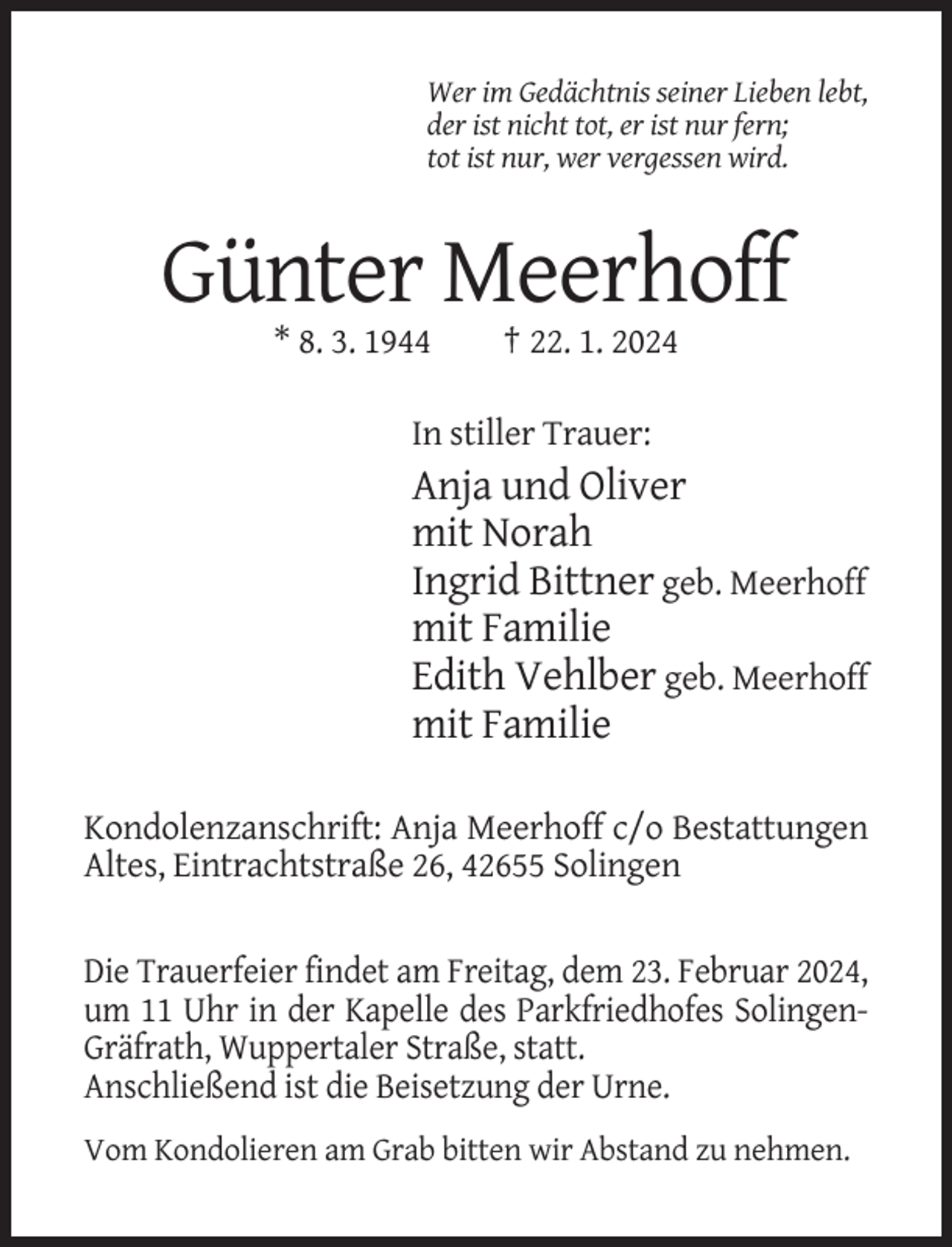 <p>Wer im Gedächtnis seiner Lieben lebt,<br />der ist nicht tot, er ist nur fern;<br />tot ist nur, wer vergessen wird.</p><p>Günter Meerhoff<br />* 8. 3. 1944</p><p>† 22. 1. 2024</p><p>In stiller Trauer:</p><p>Anja und Oliver<br />mit Norah<br />Ingrid Bittner geb. Meerhoff<br />mit Familie<br />Edith Vehlber geb. Meerhoff<br />mit Familie<br />Kondolenzanschrift: Anja Meerhoff c/o Bestattungen<br />Altes, Eintrachtstraße 26, 42655 Solingen</p><p>Die Trauerfeier findet am Freitag, dem 23. Februar 2024,<br />um 11 Uhr in der Kapelle des Parkfriedhofes SolingenGräfrath, Wuppertaler Straße, statt.<br />Anschließend ist die Beisetzung der Urne.<br />Vom Kondolieren am Grab bitten wir Abstand zu nehmen.</p>