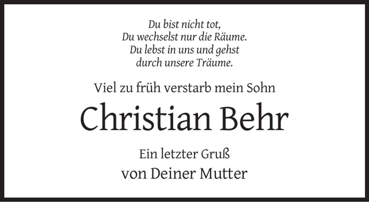 <p>Du bist nicht tot,<br />Du wechselst nur die Räume.<br />Du lebst in uns und gehst<br />durch unsere Träume.</p><p>Viel zu früh verstarb mein Sohn</p><p>Christian Behr<br />Ein letzter Gruß</p><p>von Deiner Mutter</p>