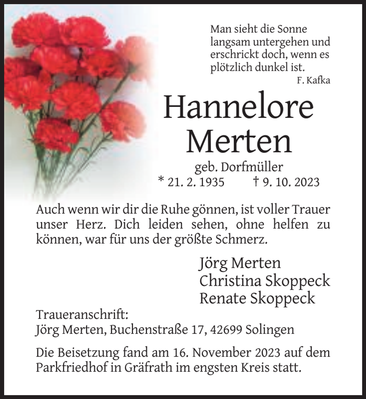 <p>Man sieht die Sonne<br />langsam untergehen und<br />erschrickt doch, wenn es<br />plötzlich dunkel ist.<br />F. Kafka</p><p>Hannelore<br />Merten<br />geb. Dorfmüller<br />* 21. 2. 1935<br />† 9. 10. 2023<br />Auch wenn wir dir die Ruhe gönnen, ist voller Trauer<br />unser Herz. Dich leiden sehen, ohne helfen zu<br />können, war für uns der größte Schmerz.</p><p>Jörg Merten<br />Christina Skoppeck<br />Renate Skoppeck<br />Traueranschrift:<br />Jörg Merten, Buchenstraße 17, 42699 Solingen<br />Die Beisetzung fand am 16. November 2023 auf dem<br />Parkfriedhof in Gräfrath im engsten Kreis statt.</p>