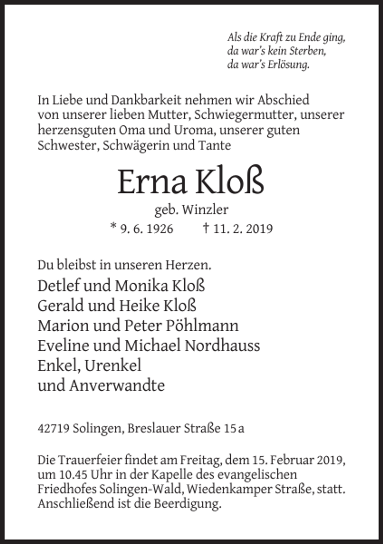 <p>Als die Kraft zu Ende ging,<br />da war’s kein Sterben,<br />da war’s Erlösung.</p><p>In Liebe und Dankbarkeit nehmen wir Abschied<br />von unserer lieben Mutter, Schwiegermutter, unserer<br />herzensguten Oma und Uroma, unserer guten<br />Schwester, Schwägerin und Tante</p><p>Erna Kloß<br />geb. Winzler<br />* 9. 6. 1926<br />† 11. 2. 2019<br />Du bleibst in unseren Herzen.</p><p>Detlef und Monika Kloß<br />Gerald und Heike Kloß<br />Marion und Peter Pöhlmann<br />Eveline und Michael Nordhauss<br />Enkel, Urenkel<br />und Anverwandte<br />42719 Solingen, Breslauer Straße 15 a<br />Die Trauerfeier findet am Freitag, dem 15. Februar 2019,<br />um 10.45 Uhr in der Kapelle des evangelischen<br />Friedhofes Solingen-Wald, Wiedenkamper Straße, statt.<br />Anschließend ist die Beerdigung.</p>