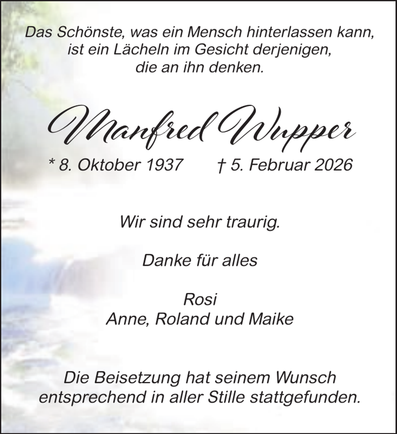 <p>Das Schönste, was ein Mensch hinterlassen kann,<br />ist ein Lächeln im Gesicht derjenigen,<br />die an ihn denken.</p><p>Manfred Wupper<br />* 8. Oktober 1937</p><p>† 5. Februar 2026</p><p>Wir sind sehr traurig.<br />Danke für alles<br />Rosi<br />Anne, Roland und Maike<br />Die Beisetzung hat seinem Wunsch<br />entsprechend in aller Stille stattgefunden.</p>