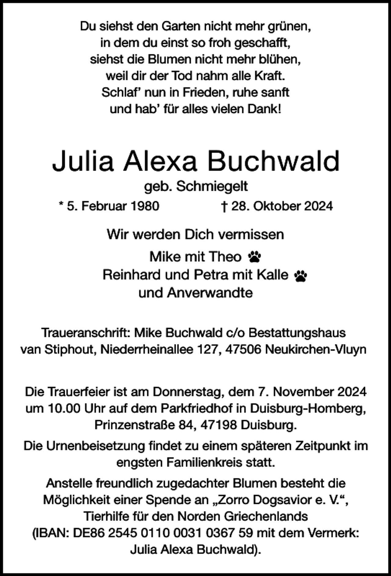 <p>Du siehst den Garten nicht mehr grünen,<br />in dem du einst so froh geschafft,<br />siehst die Blumen nicht mehr blühen,<br />weil dir der Tod nahm alle Kraft.<br />Schlaf’ nun in Frieden, ruhe sanft<br />und hab’ für alles vielen Dank!</p><p>Julia Alexa Buchwald<br />geb. Schmiegelt</p><p>* 5. Februar 1980</p><p>† 28. Oktober 2024</p><p>Wir werden Dich vermissen<br />Mike mit Theo<br />Reinhard und Petra mit Kalle<br />und Anverwandte<br />Traueranschrift: Mike Buchwald c/o Bestattungshaus<br />van Stiphout, Niederrheinallee 127, 47506 Neukirchen-Vluyn<br />Die Trauerfeier ist am Donnerstag, dem 7. November 2024<br />um 10.00 Uhr auf dem Parkfriedhof in Duisburg-Homberg,<br />Prinzenstraße 84, 47198 Duisburg.<br />Die Urnenbeisetzung findet zu einem späteren Zeitpunkt im<br />engsten Familienkreis statt.<br />Anstelle freundlich zugedachter Blumen besteht die<br />Möglichkeit einer Spende an „Zorro Dogsavior e. V.“,<br />Tierhilfe für den Norden Griechenlands<br />(IBAN: DE86 2545 011031 0367 59 mit dem Vermerk:<br />Julia Alexa Buchwald).</p>