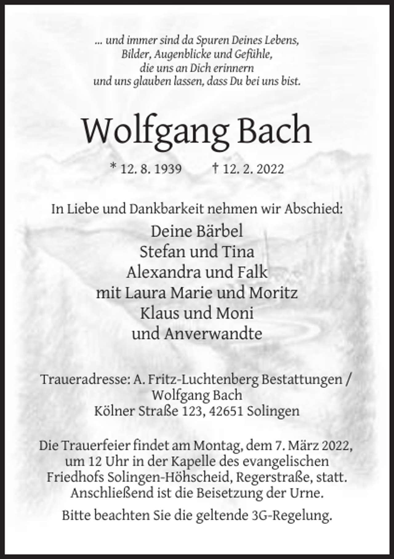 <p>… und immer sind da Spuren Deines Lebens,<br />Bilder, Augenblicke und Gefühle,<br />die uns an Dich erinnern<br />und uns glauben lassen, dass Du bei uns bist.</p><p>Wolfgang Bach<br />* 12. 8. 1939</p><p>† 12. 2. 2022</p><p>In Liebe und Dankbarkeit nehmen wir Abschied:</p><p>Deine Bärbel<br />Stefan und Tina<br />Alexandra und Falk<br />mit Laura Marie und Moritz<br />Klaus und Moni<br />und Anverwandte<br />Traueradresse: A. Fritz-Luchtenberg Bestattungen /<br />Wolfgang Bach<br />Kölner Straße 123, 42651 Solingen<br />Die Trauerfeier findet am Montag, dem 7. März 2022,<br />um 12 Uhr in der Kapelle des evangelischen<br />Friedhofs Solingen-Höhscheid, Regerstraße, statt.<br />Anschließend ist die Beisetzung der Urne.<br />Bitte beachten Sie die geltende 3G-Regelung.</p>