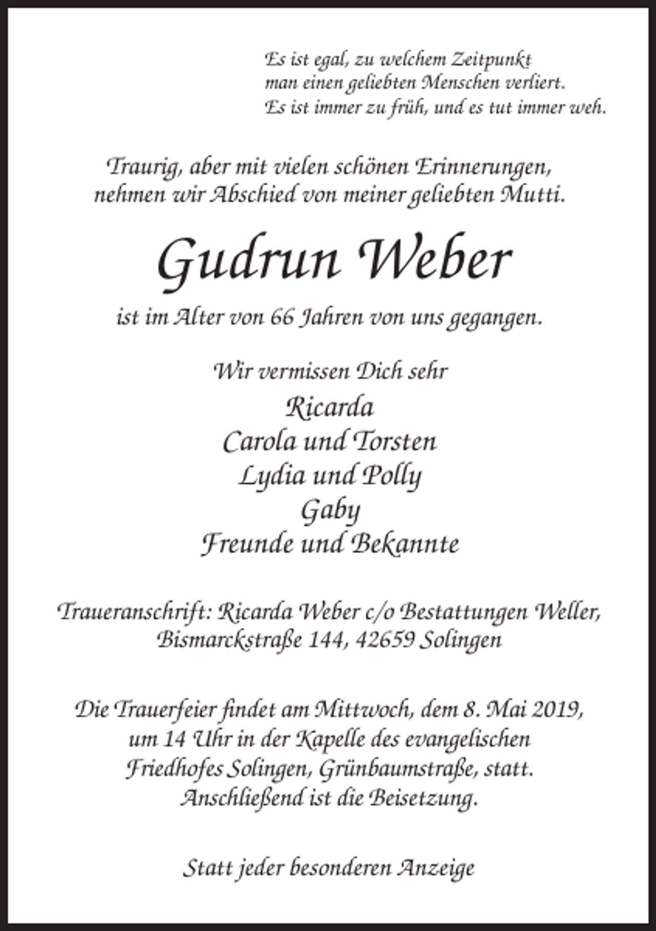 <p>Es ist egal, zu welchem Zeitpunkt<br />man einen geliebten Menschen verliert.<br />Es ist immer zu früh, und es tut immer weh.</p><p>Traurig, aber mit vielen schönen Erinnerungen,<br />nehmen wir Abschied von meiner geliebten Mutti.</p><p>Gudrun Weber<br />ist im Alter von 66 Jahren von uns gegangen.<br />Wir vermissen Dich sehr</p><p>Ricarda<br />Carola und Torsten<br />Lydia und Polly<br />Gaby<br />Freunde und Bekannte<br />Traueranschrift: Ricarda Weber c/o Bestattungen Weller,<br />Bismarckstraße 144, 42659 Solingen<br />Die Trauerfeier findet am Mittwoch, dem 8. Mai 2019,<br />um 14 Uhr in der Kapelle des evangelischen<br />Friedhofes Solingen, Grünbaumstraße, statt.<br />Anschließend ist die Beisetzung.<br />Statt jeder besonderen Anzeige</p>