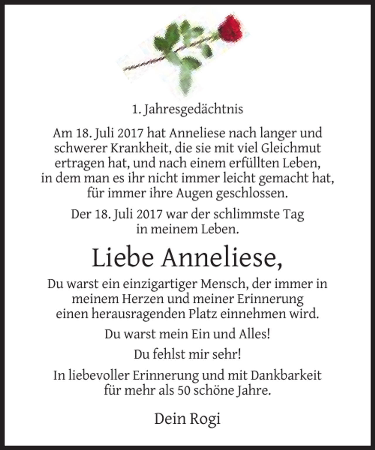 <p>1. Jahresgedächtnis<br />Am 18. Juli 2017 hat Anneliese nach langer und<br />schwerer Krankheit, die sie mit viel Gleichmut<br />ertragen hat, und nach einem erfüllten Leben,<br />in dem man es ihr nicht immer leicht gemacht hat,<br />für immer ihre Augen geschlossen.<br />Der 18. Juli 2017 war der schlimmste Tag<br />in meinem Leben.</p><p>Liebe Anneliese,<br />Du warst ein einzigartiger Mensch, der immer in<br />meinem Herzen und meiner Erinnerung<br />einen herausragenden Platz einnehmen wird.<br />Du warst mein Ein und Alles!<br />Du fehlst mir sehr!<br />In liebevoller Erinnerung und mit Dankbarkeit<br />für mehr als 50 schöne Jahre.</p><p>Dein Rogi</p>