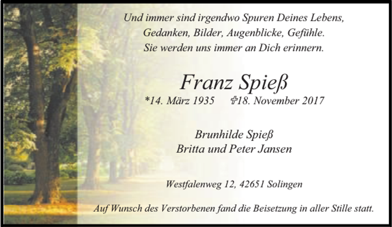 <p>Und immer sind irgendwo Spuren Deines Lebens,<br />Gedanken, Bilder, Augenblicke, Gefühle.<br />Sie werden uns immer an Dich erinnern.</p><p>Franz Spieß</p><p>*14. März 1935</p><p>18. November 2017</p><p>Brunhilde Spieß<br />Britta und Peter Jansen<br />Westfalenweg 12, 42651 Solingen<br />Auf Wunsch des Verstorbenen fand die Beisetzung in aller Stille statt.</p>