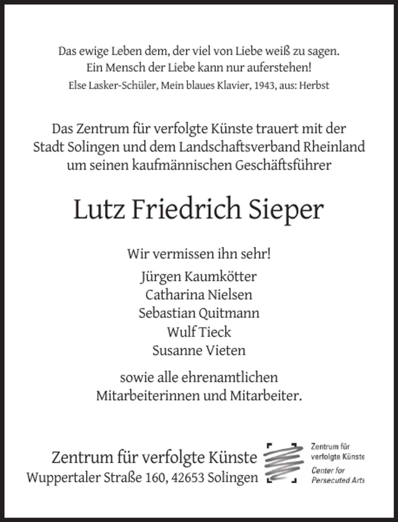 <p>Das ewige Leben dem, der viel von Liebe weiß zu sagen.<br />Ein Mensch der Liebe kann nur auferstehen!<br />Else Lasker-Schüler, Mein blaues Klavier, 1943, aus: Herbst</p><p>Das Zentrum für verfolgte Künste trauert mit der<br />Stadt Solingen und dem Landschaftsverband Rheinland<br />um seinen kaufmännischen Geschäftsführer</p><p>Lutz Friedrich Sieper<br />Wir vermissen ihn sehr!<br />Jürgen Kaumkötter<br />Catharina Nielsen<br />Sebastian Quitmann<br />Wulf Tieck<br />Susanne Vieten<br />sowie alle ehrenamtlichen<br />Mitarbeiterinnen und Mitarbeiter.</p><p>Zentrum für verfolgte Künste</p><p>Wuppertaler Straße 160, 42653 Solingen</p>