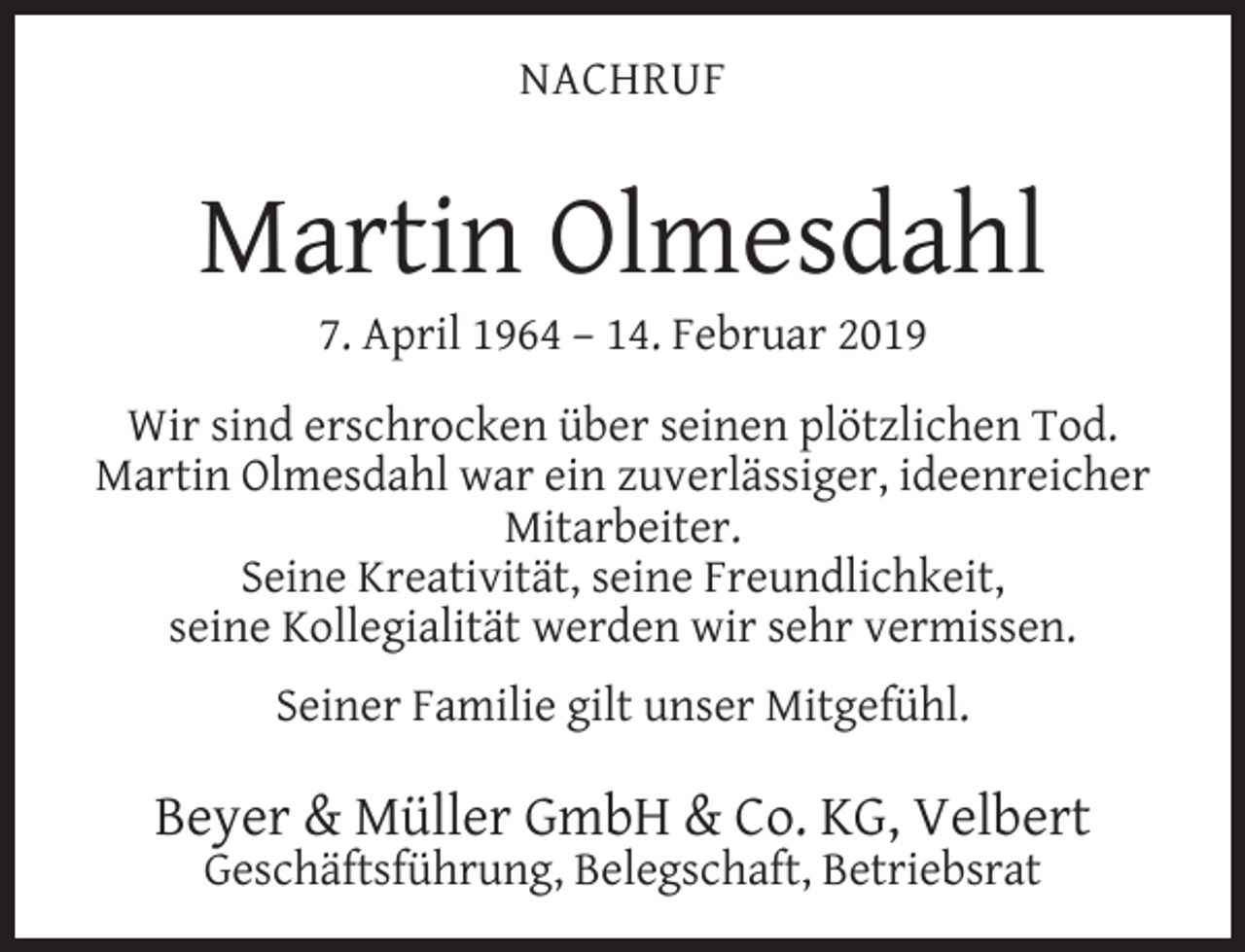 <p>NACHRUF</p><p>Martin Olmesdahl<br />7. April 1964 – 14. Februar 2019</p><p>Wir sind erschrocken über seinen plötzlichen Tod.<br />Martin Olmesdahl war ein zuverlässiger, ideenreicher<br />Mitarbeiter.<br />Seine Kreativität, seine Freundlichkeit,<br />seine Kollegialität werden wir sehr vermissen.<br />Seiner Familie gilt unser Mitgefühl.</p><p>Beyer &amp; Müller GmbH &amp; Co. KG, Velbert<br />Geschäftsführung, Belegschaft, Betriebsrat</p>