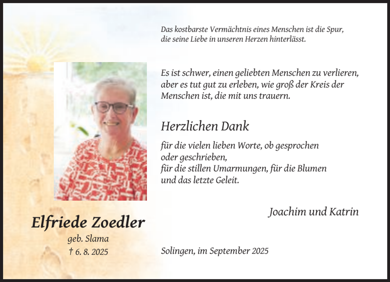 <p>Das kostbarste Vermächtnis eines Menschen ist die Spur,<br />die seine Liebe in unseren Herzen hinterlässt.</p><p>Es ist schwer, einen geliebten Menschen zu verlieren,<br />aber es tut gut zu erleben, wie groß der Kreis der<br />Menschen ist, die mit uns trauern.</p><p>Herzlichen Dank<br />für die vielen lieben Worte, ob gesprochen<br />oder geschrieben,<br />für die stillen Umarmungen, für die Blumen<br />und das letzte Geleit.</p><p>Joachim und Katrin</p><p>Elfriede Zoedler<br />geb. Slama<br />† 6. 8. 2025</p><p>Solingen, im September 2025</p>