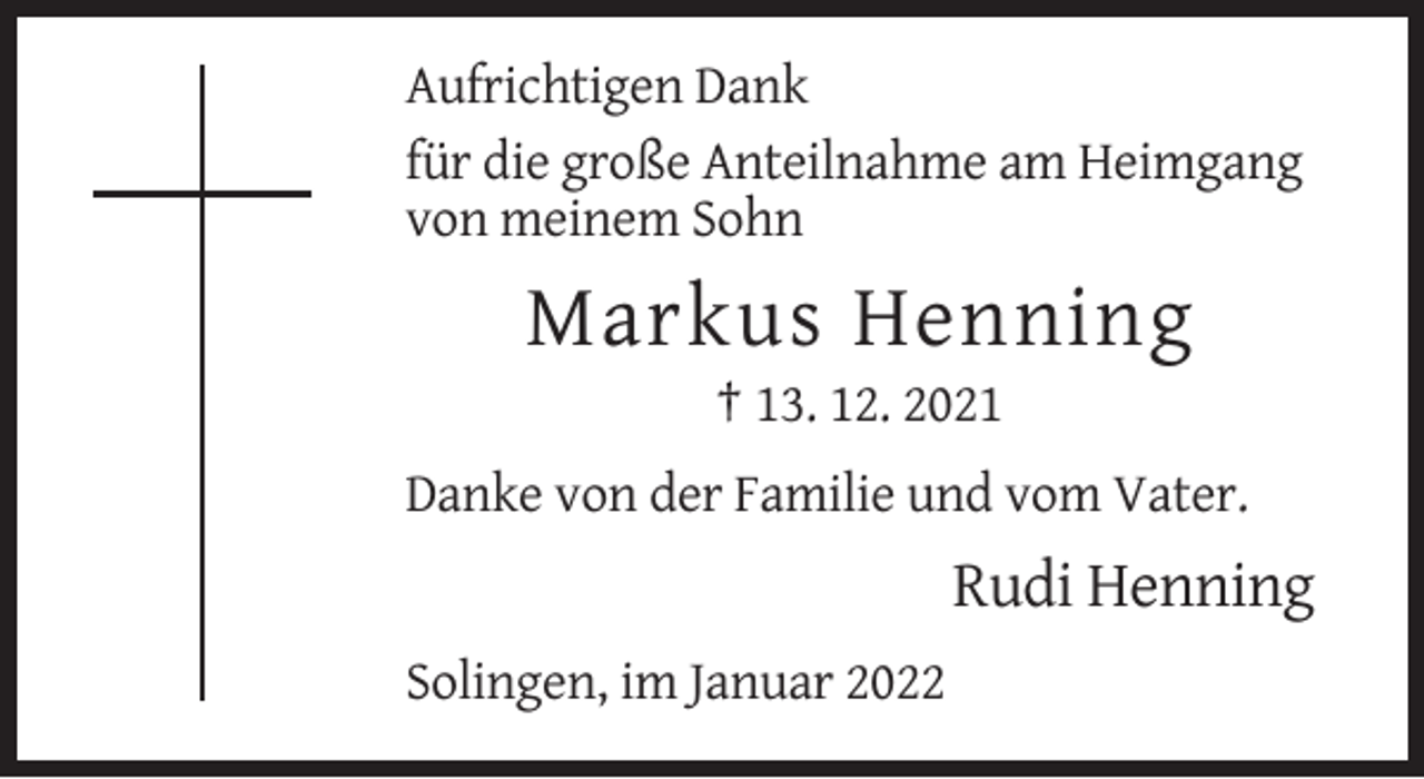 <p>Aufrichtigen Dank<br />für die große Anteilnahme am Heimgang<br />von meinem Sohn</p><p>Markus Henning<br />† 13. 12. 2021<br />Danke von der Familie und vom Vater.</p><p>Rudi Henning<br />Solingen, im Januar 2022</p>