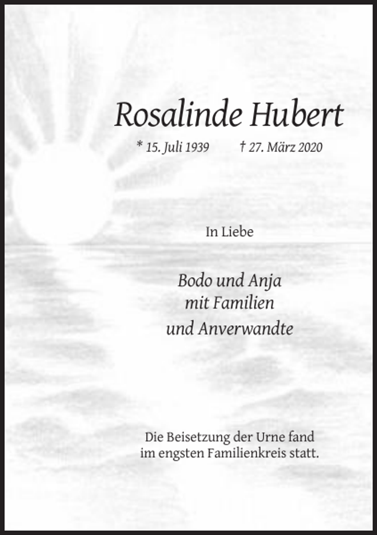 <p>Rosalinde Hubert<br />* 15. Juli 1939</p><p>† 27. März 2020</p><p>In Liebe</p><p>Bodo und Anja<br />mit Familien<br />und Anverwandte</p><p>Die Beisetzung der Urne fand<br />im engsten Familienkreis statt.</p>