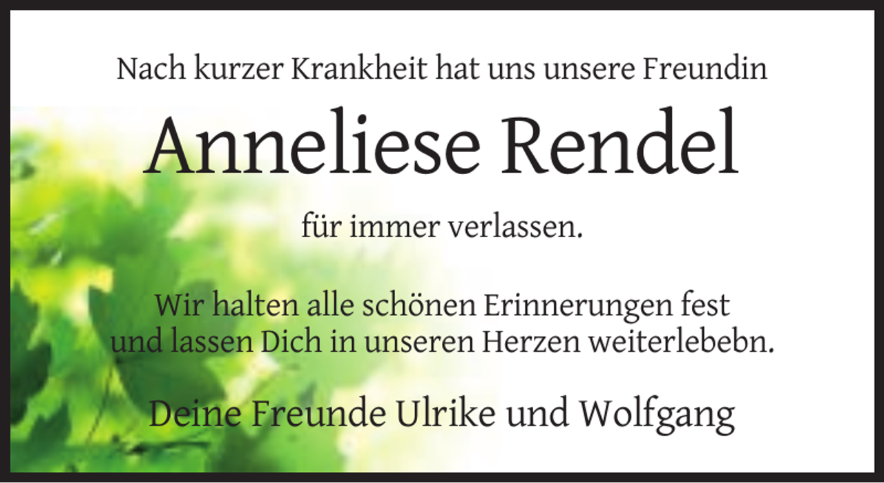 <p>Nach kurzer Krankheit hat uns unsere Freundin</p><p>Anneliese Rendel<br />für immer verlassen.<br />Wir halten alle schönen Erinnerungen fest<br />und lassen Dich in unseren Herzen weiterlebebn.</p><p>Deine Freunde Ulrike und Wolfgang</p>
