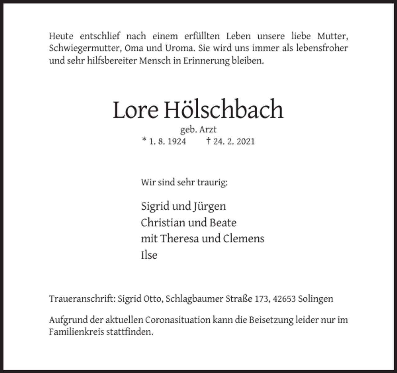 <p>Heute entschlief nach einem erfüllten Leben unsere liebe Mutter,<br />Schwiegermutter, Oma und Uroma. Sie wird uns immer als lebensfroher<br />und sehr hilfsbereiter Mensch in Erinnerung bleiben.</p><p>Lore Hölschbach<br />geb. Arzt<br />* 1. 8. 1924<br />† 24. 2. 2021</p><p>Wir sind sehr traurig:</p><p>Sigrid und Jürgen<br />Christian und Beate<br />mit Theresa und Clemens<br />Ilse</p><p>Traueranschrift: Sigrid Otto, Schlagbaumer Straße 173, 42653 Solingen<br />Aufgrund der aktuellen Coronasituation kann die Beisetzung leider nur im<br />Familienkreis stattfinden.</p>