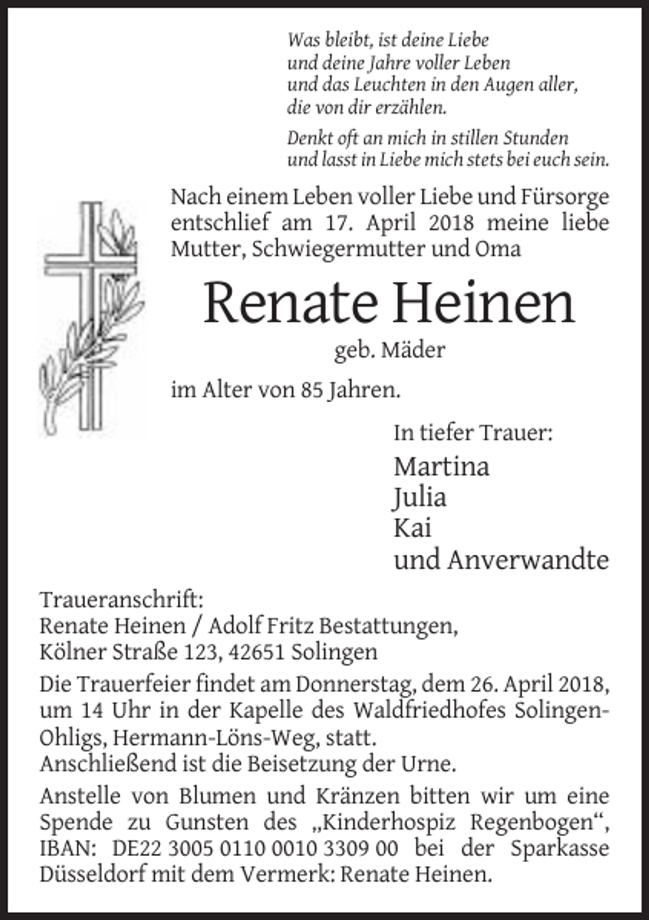 <p>Was bleibt, ist deine Liebe<br />und deine Jahre voller Leben<br />und das Leuchten in den Augen aller,<br />die von dir erzählen.<br />Denkt oft an mich in stillen Stunden<br />und lasst in Liebe mich stets bei euch sein.</p><p>Nach einem Leben voller Liebe und Fürsorge<br />entschlief am 17. April 2018 meine liebe<br />Mutter, Schwiegermutter und Oma</p><p>Renate Heinen<br />geb. Mäder<br />im Alter von 85 Jahren.<br />In tiefer Trauer:</p><p>Martina<br />Julia<br />Kai<br />und Anverwandte<br />Traueranschrift:<br />Renate Heinen / Adolf Fritz Bestattungen,<br />Kölner Straße 123, 42651 Solingen<br />Die Trauerfeier findet am Donnerstag, dem 26. April 2018,<br />um 14 Uhr in der Kapelle des Waldfriedhofes SolingenOhligs, Hermann-Löns-Weg, statt.<br />Anschließend ist die Beisetzung der Urne.<br />Anstelle von Blumen und Kränzen bitten wir um eine<br />Spende zu Gunsten des „Kinderhospiz Regenbogen“,<br />IBAN: DE22 3005 011010 3309 00 bei der Sparkasse<br />Düsseldorf mit dem Vermerk: Renate Heinen.</p>
