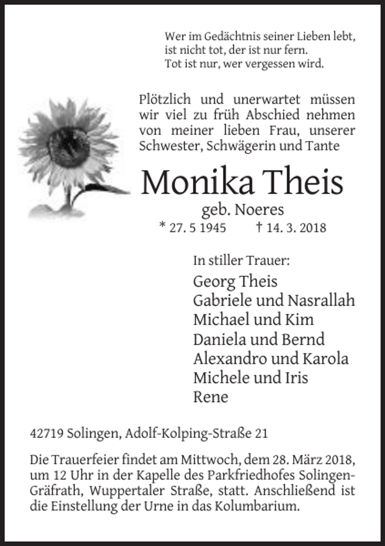 <p>Wer im Gedächtnis seiner Lieben lebt,<br />ist nicht tot, der ist nur fern.<br />Tot ist nur, wer vergessen wird.</p><p>Plötzlich und unerwartet müssen<br />wir viel zu früh Abschied nehmen<br />von meiner lieben Frau, unserer<br />Schwester, Schwägerin und Tante</p><p>Monika Theis<br />geb. Noeres<br />* 27. 5 1945</p><p>† 14. 3. 2018</p><p>In stiller Trauer:</p><p>Georg Theis<br />Gabriele und Nasrallah<br />Michael und Kim<br />Daniela und Bernd<br />Alexandro und Karola<br />Michele und Iris<br />Rene<br />42719 Solingen, Adolf-Kolping-Straße 21<br />Die Trauerfeier findet am Mittwoch, dem 28. März 2018,<br />um 12 Uhr in der Kapelle des Parkfriedhofes SolingenGräfrath, Wuppertaler Straße, statt. Anschließend ist<br />die Einstellung der Urne in das Kolumbarium.</p>