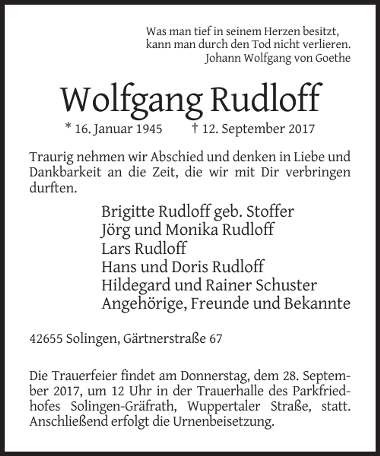 <p>Was man tief in seinem Herzen besitzt,<br />kann man durch den Tod nicht verlieren.<br />Johann Wolfgang von Goethe</p><p>Wolfgang Rudloff<br />* 16. Januar 1945</p><p>† 12. September 2017</p><p>Traurig nehmen wir Abschied und denken in Liebe und<br />Dankbarkeit an die Zeit, die wir mit Dir verbringen<br />durften.</p><p>Brigitte Rudloff geb. Stoffer<br />Jörg und Monika Rudloff<br />Lars Rudloff<br />Hans und Doris Rudloff<br />Hildegard und Rainer Schuster<br />Angehörige, Freunde und Bekannte<br />42655 Solingen, Gärtnerstraße 67<br />Die Trauerfeier findet am Donnerstag, dem 28. September 2017, um 12 Uhr in der Trauerhalle des Parkfriedhofes Solingen-Gräfrath, Wuppertaler Straße, statt.<br />Anschließend erfolgt die Urnenbeisetzung.</p>