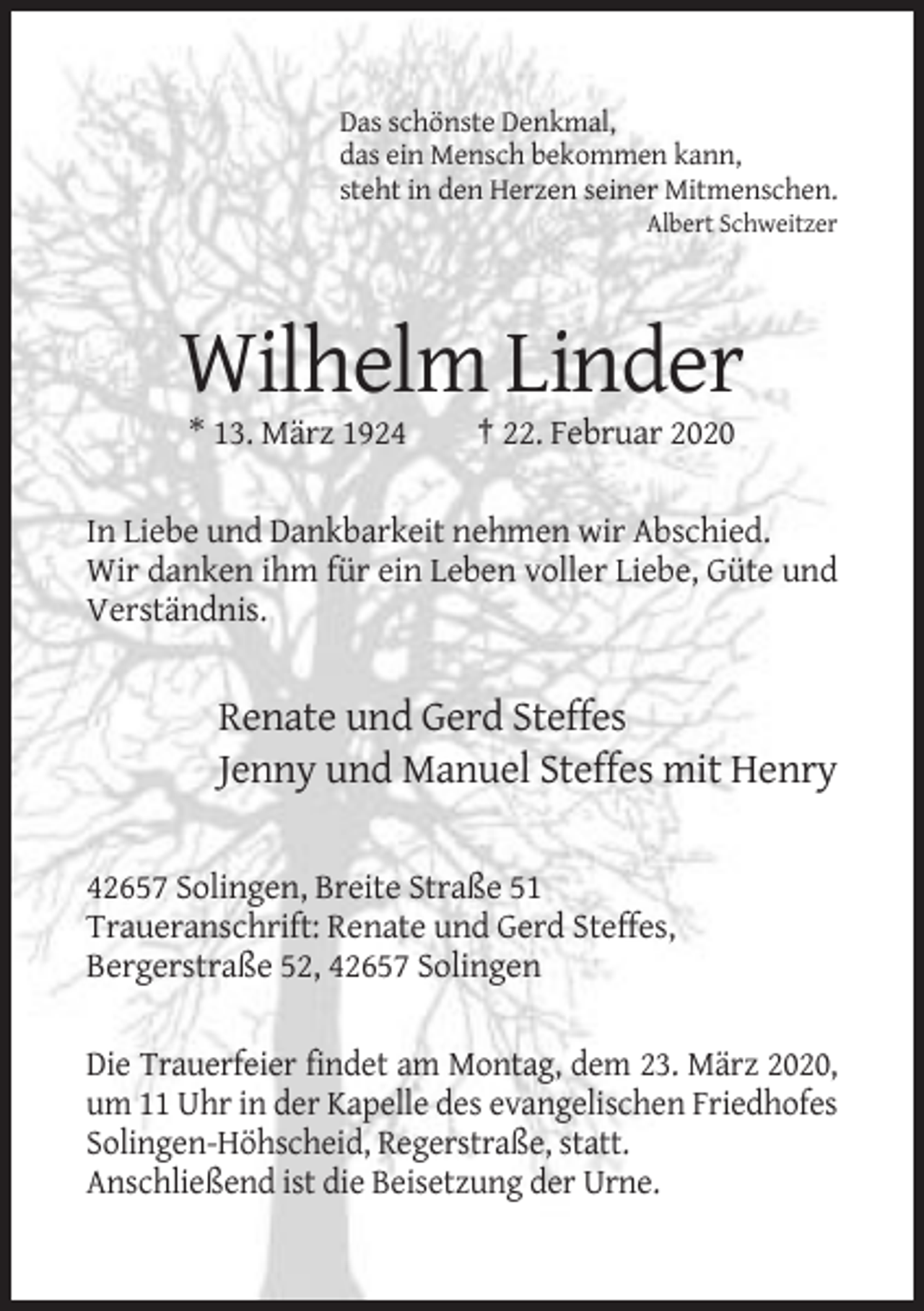 <p>Das schönste Denkmal,<br />das ein Mensch bekommen kann,<br />steht in den Herzen seiner Mitmenschen.<br />Albert Schweitzer</p><p>Wilhelm Linder<br />* 13. März 1924</p><p>† 22. Februar 2020</p><p>In Liebe und Dankbarkeit nehmen wir Abschied.<br />Wir danken ihm für ein Leben voller Liebe, Güte und<br />Verständnis.</p><p>Renate und Gerd Steffes<br />Jenny und Manuel Steffes mit Henry<br />42657 Solingen, Breite Straße 51<br />Traueranschrift: Renate und Gerd Steffes,<br />Bergerstraße 52, 42657 Solingen<br />Die Trauerfeier findet am Montag, dem 23. März 2020,<br />um 11 Uhr in der Kapelle des evangelischen Friedhofes<br />Solingen-Höhscheid, Regerstraße, statt.<br />Anschließend ist die Beisetzung der Urne.</p>