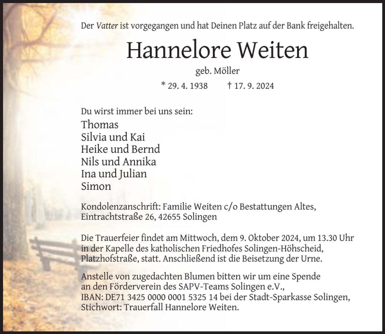 <p>Der Vatter ist vorgegangen und hat Deinen Platz auf der Bank freigehalten.</p><p>Hannelore Weiten<br />geb. Möller<br />* 29. 4. 1938<br />† 17. 9. 2024<br />Du wirst immer bei uns sein:</p><p>Thomas<br />Silvia und Kai<br />Heike und Bernd<br />Nils und Annika<br />Ina und Julian<br />Simon<br />Kondolenzanschrift: Familie Weiten c/o Bestattungen Altes,<br />Eintrachtstraße 26, 42655 Solingen<br />Die Trauerfeier findet am Mittwoch, dem 9. Oktober 2024, um 13.30 Uhr<br />in der Kapelle des katholischen Friedhofes Solingen-Höhscheid,<br />Platzhofstraße, statt. Anschließend ist die Beisetzung der Urne.<br />Anstelle von zugedachten Blumen bitten wir um eine Spende<br />an den Förderverein des SAPV-Teams Solingen e.V.,<br />IBAN: DE71 3425 01 5325 14 bei der Stadt-Sparkasse Solingen,<br />Stichwort: Trauerfall Hannelore Weiten.</p>